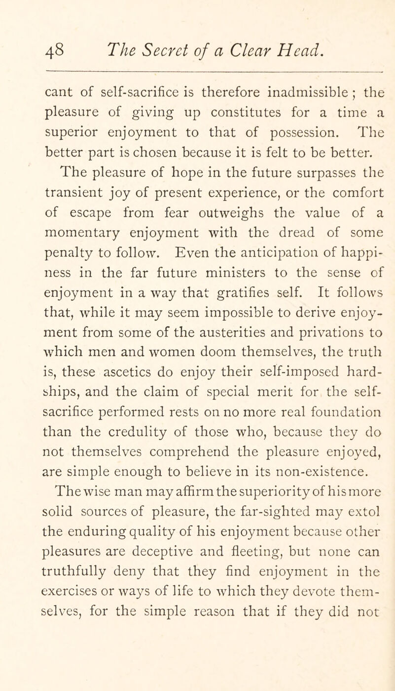 cant of self-sacrifice is therefore inadmissible ; the pleasure of giving up constitutes for a time a superior enjoyment to that of possession. The better part is chosen because it is felt to be better. The pleasure of hope in the future surpasses the transient joy of present experience, or the comfort of escape from fear outweighs the value of a momentary enjoyment with the dread of some penalty to follow. Even the anticipation of happi¬ ness in the far future ministers to the sense of enjoyment in a way that gratifies self. It follows that, while it may seem impossible to derive enjoy¬ ment from some of the austerities and privations to which men and women doom themselves, the truth is, these ascetics do enjoy their self-imposed hard¬ ships, and the claim of special merit for the self- sacrifice performed rests on no more real foundation than the credulity of those who, because they do not themselves comprehend the pleasure enjoyed, are simple enough to believe in its non-existence. The wise man may affirm the superiority of his more solid sources of pleasure, the far-sighted may extol the enduring quality of his enjoyment because other pleasures are deceptive and fleeting, but none can truthfully deny that they find enjoyment in the exercises or ways of life to which they devote them¬ selves, for the simple reason that if they did not