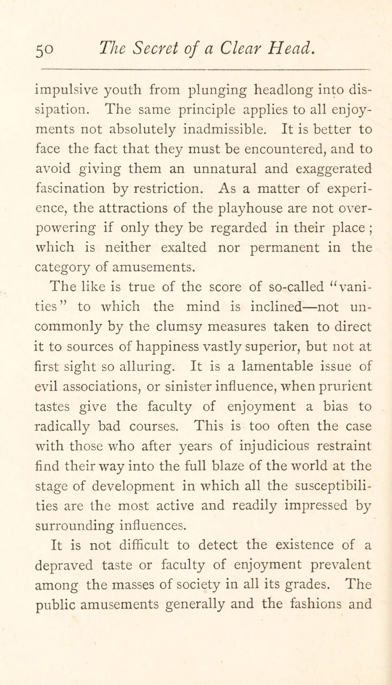 impulsive youth from plunging headlong into dis¬ sipation. The same principle applies to all enjoy¬ ments not absolutely inadmissible. It is better to face the fact that they must be encountered, and to avoid giving them an unnatural and exaggerated fascination by restriction. As a matter of experi¬ ence, the attractions of the playhouse are not over¬ powering if only they be regarded in their place ; which is neither exalted nor permanent in the category of amusements. The like is true of the score of so-called ‘Vani¬ ties ’’ to which the mind is inclined—not un¬ commonly by the clumsy measures taken to direct it to sources of happiness vastly superior, but not at first sight so alluring. It is a lamentable issue of evil associations, or sinister influence, when prurient tastes give the faculty of enjoyment a bias to radically bad courses. This is too often the case with those who after years of injudicious restraint find their way into the full blaze of the world at the stage of development in which all the susceptibili¬ ties are the most active and readily impressed by surrounding influences. It is not difficult to detect the existence of a depraved taste or faculty of enjoyment prevalent among the masses of society in all its grades. The public amusements generally and the fashions and