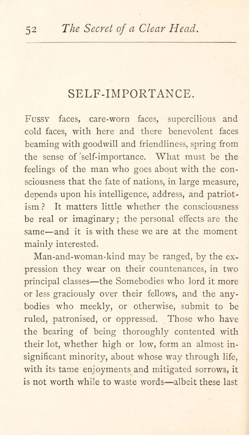 SELF-IMPORTANCE. Fussy faces, care-worn faces, supercilious and cold faces, with here and there benevolent faces beaming with goodwill and friendliness, spring from the sense of self-importance. What must be the feelings of the man who goes about with the con¬ sciousness that the fate of nations, in large measure, depends upon his intelligence, address, and patriot¬ ism ? It matters little whether the consciousness be real or imaginary; the personal effects are the same—and it is with these we are at the moment mainly interested. Man-and-woman-kind may be ranged, by the ex¬ pression they wear on their countenances, in two principal classes—the Somebodies who lord it more or less graciously over their fellows, and the any¬ bodies who meekly, or otherwise, submit to be ruled, patronised, or oppressed. Those who have the bearing of being thoroughly contented with their lot, whether high or low, form an almost in¬ significant minority, about whose way through life, with its tame enjoyments and mitigated sorrows, it is not worth while to waste words—albeit these last