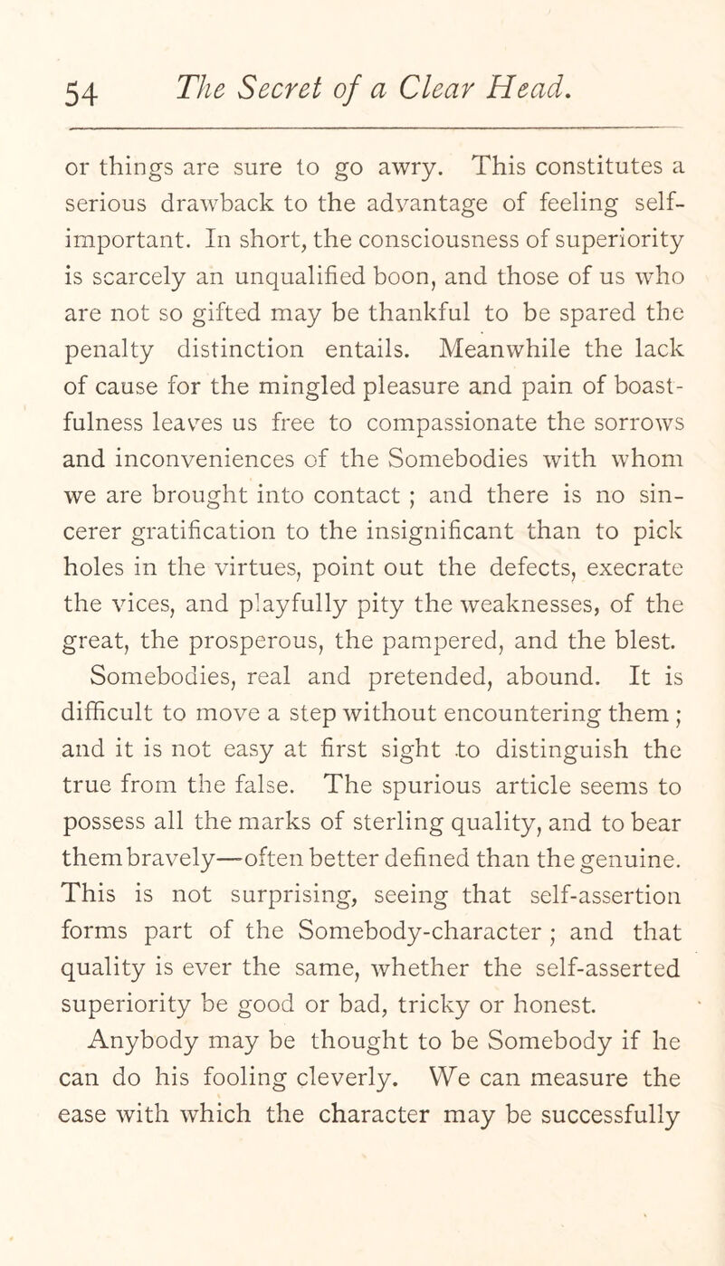 or things are sure to go awry. This constitutes a serious drawback to the advantage of feeling self- important. In short, the consciousness of superiority is scarcely an unqualified boon, and those of us who are not so gifted may be thankful to be spared the penalty distinction entails. Meanwhile the lack of cause for the mingled pleasure and pain of boast¬ fulness leaves us free to compassionate the sorrows and inconveniences of the Somebodies with whom we are brought into contact ; and there is no sin- cerer gratification to the insignificant than to pick holes in the virtues, point out the defects, execrate the vices, and playfully pity the weaknesses, of the great, the prosperous, the pampered, and the blest. Somebodies, real and pretended, abound. It is difficult to move a step without encountering them ; and it is not easy at first sight to distinguish the true from the false. The spurious article seems to possess all the marks of sterling quality, and to bear them bravely—often better defined than the genuine. This is not surprising, seeing that self-assertion forms part of the Somebody-character ; and that quality is ever the same, whether the self-asserted superiority be good or bad, tricky or honest. Anybody may be thought to be Somebody if he can do his fooling cleverly. We can measure the ease with which the character may be successfully