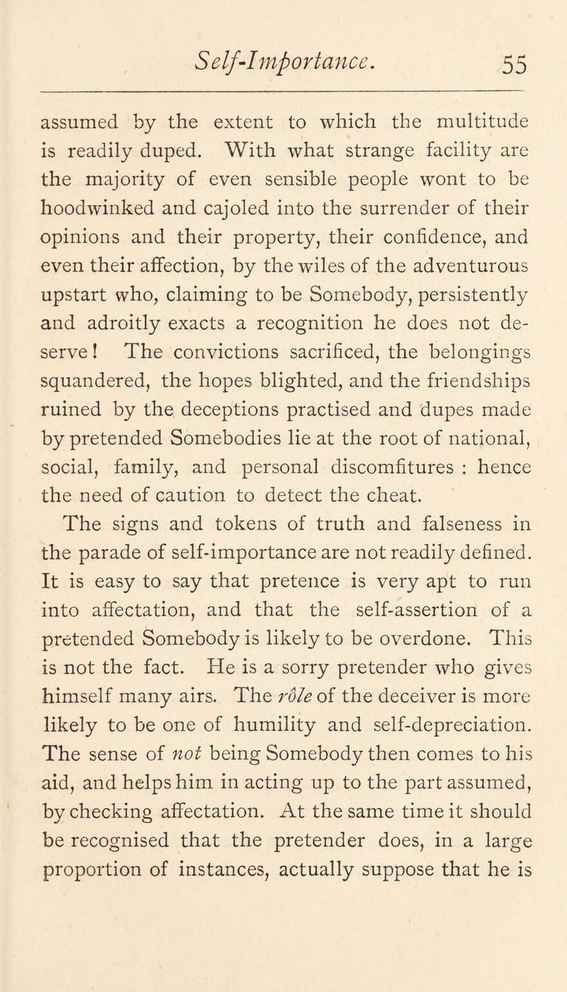 assumed by the extent to which the multitude is readily duped. With what strange facility are the majority of even sensible people wont to be hoodwinked and cajoled into the surrender of their opinions and their property, their confidence, and even their affection, by the wdles of the adventurous upstart who, claiming to be Somebody, persistently and adroitly exacts a recognition he does not de¬ serve ! The convictions sacrificed, the belongings squandered, the hopes blighted, and the friendships ruined by the deceptions practised and dupes made by pretended Somebodies lie at the root of national, social, family, and personal discomfitures : hence the need of caution to detect the cheat. The signs and tokens of truth and falseness in the parade of self-importance are not readily defined. It is easy to say that pretence is very apt to run into affectation, and that the self-assertion of a pretended Somebody is likely to be overdone. This is not the fact. He is a sorry pretender who gives himself many airs. The role of the deceiver is more likely to be one of humility and self-depreciation. The sense of not being Somebody then comes to his aid, and helps him in acting up to the part assumed, by checking affectation. At the same time it should be recognised that the pretender does, in a large proportion of instances, actually suppose that he is