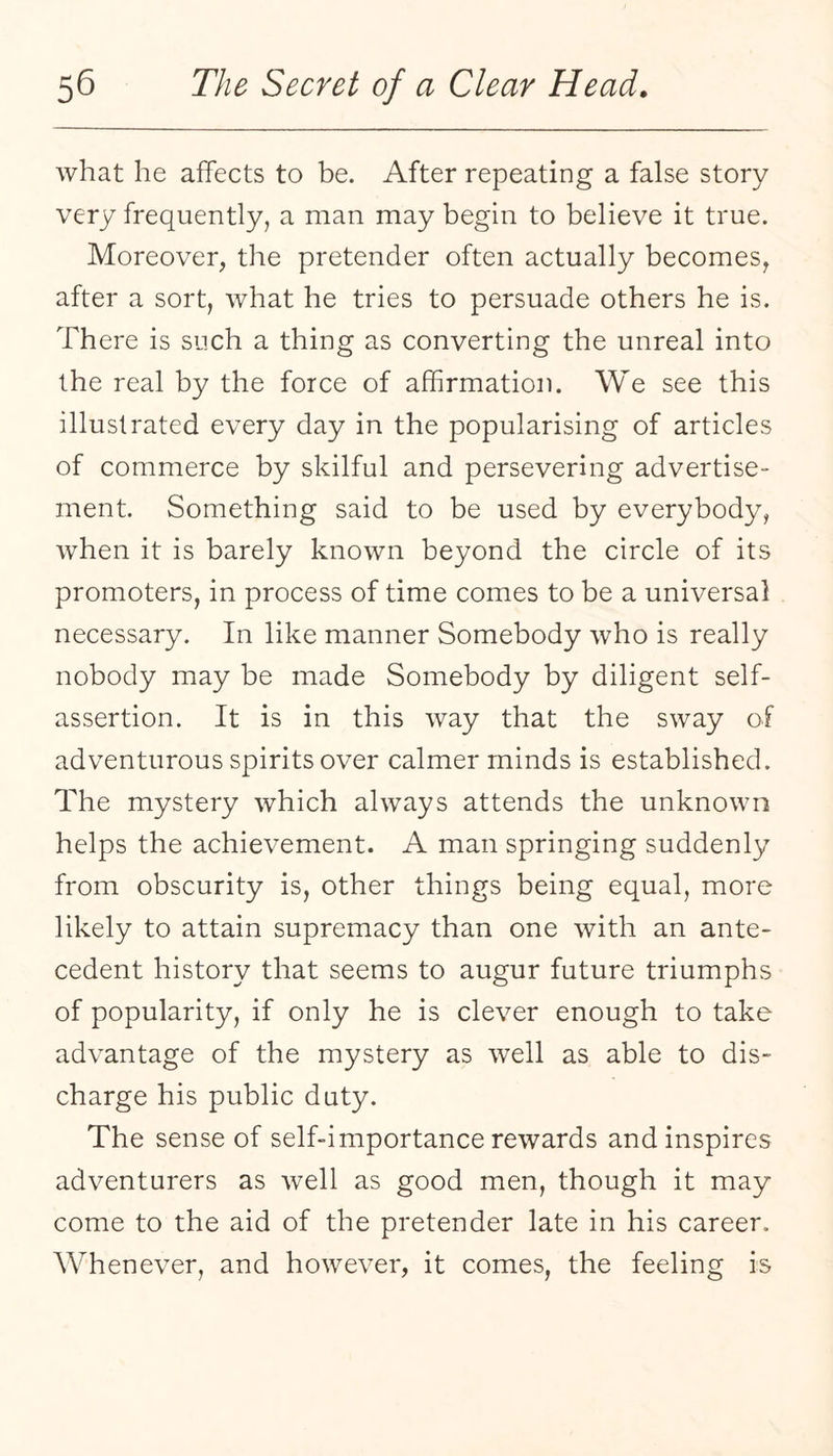 what he affects to be. After repeating a false story very frequently, a man may begin to believe it true. Moreover, the pretender often actually becomes, after a sort, what he tries to persuade others he is. There is such a thing as converting the unreal into the real by the force of affirmation. We see this illustrated every day in the popularising of articles of commerce by skilful and persevering advertise¬ ment. Something said to be used by everybody, when it is barely known beyond the circle of its promoters, in process of time comes to be a universal necessary. In like manner Somebody who is really nobody may be made Somebody by diligent self- assertion. It is in this way that the sway of adventurous spirits over calmer minds is established. The mystery which always attends the unknown helps the achievement. A man springing suddenly from obscurity is, other things being equal, more likely to attain supremacy than one with an ante¬ cedent history that seems to augur future triumphs of popularity, if only he is clever enough to take advantage of the mystery as well as able to dis¬ charge his public duty. The sense of self-importance rewards and inspires adventurers as well as good men, though it may come to the aid of the pretender late in his career. Whenever, and however, it comes, the feeling is