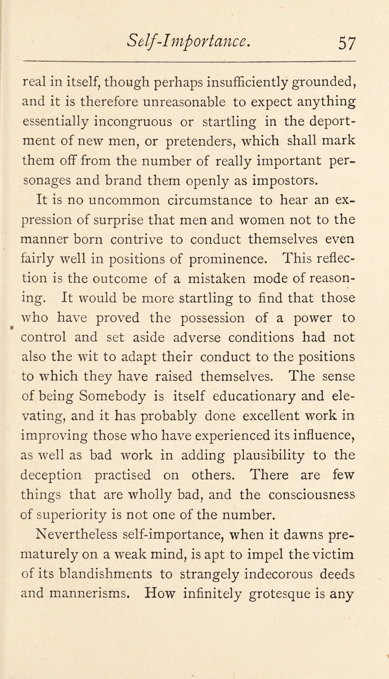 real in itself, though perhaps insufficiently grounded, and it is therefore unreasonable to expect anything essentially incongruous or startling in the deport¬ ment of new men, or pretenders, which shall mark them off from the number of really important per¬ sonages and brand them openly as impostors. It is no uncommon circumstance to hear an ex¬ pression of surprise that men and women not to the manner born contrive to conduct themselves even fairly well in positions of prominence. This reflec¬ tion is the outcome of a mistaken mode of reason¬ ing. It would be more startling to find that those who have proved the possession of a power to control and set aside adverse conditions had not also the wit to adapt their conduct to the positions to which they have raised themselves. The sense of being Somebody is itself educationary and ele¬ vating, and it has probably done excellent work in improving those who have experienced its influence, as well as bad work in adding plausibility to the deception practised on others. There are few things that are wholly bad, and the consciousness of superiority is not one of the number. Nevertheless self-importance, when it dawns pre¬ maturely on a weak mind, is apt to impel the victim of its blandishments to strangely indecorous deeds and mannerisms. How infinitely grotesque is any