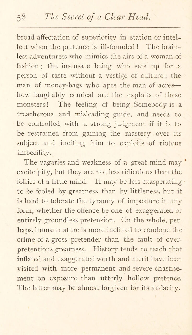 broad affectation of superiority in station or intel¬ lect when the pretence is ill-founded ! The brain¬ less adventuress who mimics the airs of a woman of fashion; the insensate being who sets up for a person of taste without a vestige of culture ; the man of money-bags who apes the man of acres— how laughably comical are the exploits of these monsters ! The feeling of being Somebody is a treacherous and misleading guide, and needs to be controlled with a strong judgment if it is to be restrained from gaining the mastery over its subject and inciting him to exploits of riotous imbecility. The vagaries and weakness of a great mind may excite pity, but they are not less ridiculous than the follies of a little mind. It may be less exasperating to be fooled by greatness than by littleness, but it is hard to tolerate the tyranny of imposture in any form, whether the offence be one of exaggerated or entirely groundless pretension. On the whole, per¬ haps, human nature is more inclined to condone the crime of a gross pretender than the fault of over- pretentious greatness. History tends to teach that inflated and exaggerated worth and merit have been visited with more permanent and severe chastise¬ ment on exposure than utterly hollow pretence. The latter may be almost forgiven for its audacity.
