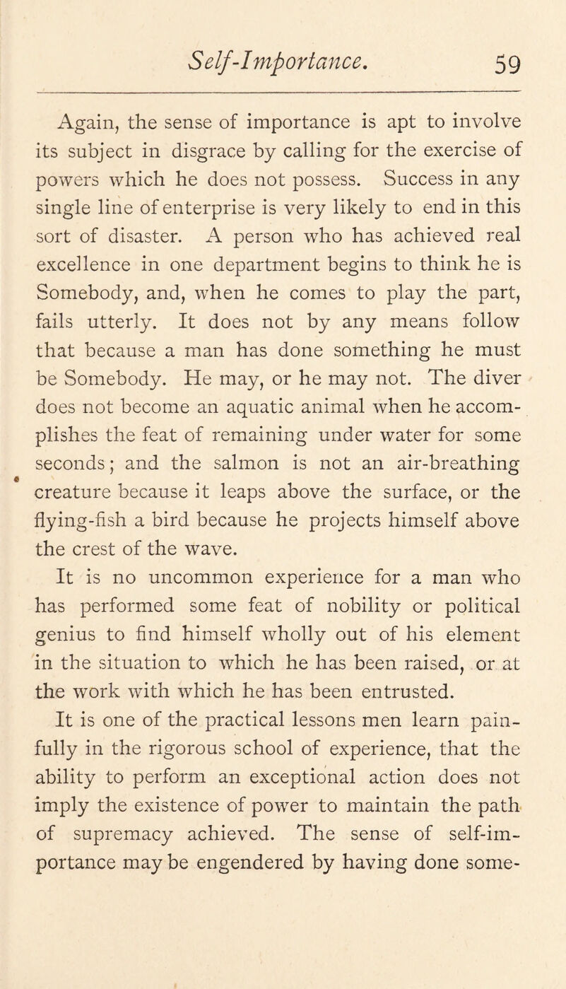 Again, the sense of importance is apt to involve its subject in disgrace by calling for the exercise of powers which he does not possess. Success in any single line of enterprise is very likely to end in this sort of disaster. A person who has achieved real excellence in one department begins to think he is Somebody, and, when he comes to play the part, fails utterly. It does not by any means follow that because a man has done something he must be Somebody. He may, or he may not. The diver does not become an aquatic animal when he accom¬ plishes the feat of remaining under water for some seconds; and the salmon is not an air-breathing creature because it leaps above the surface, or the flying-fish a bird because he projects himself above the crest of the wave. It is no uncommon experience for a man who has performed some feat of nobility or political genius to find himself wholly out of his element in the situation to which he has been raised, or at the work with which he has been entrusted. It is one of the practical lessons men learn pain¬ fully in the rigorous school of experience, that the ability to perform an exceptional action does not imply the existence of power to maintain the path of supremacy achieved. The sense of self-im¬ portance may be engendered by having done some-