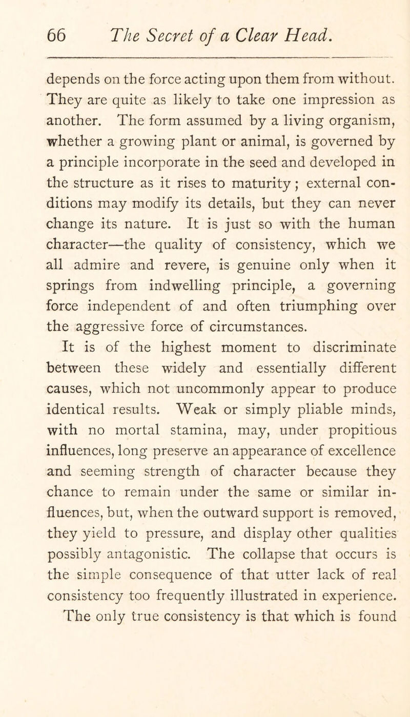 depends on the force acting upon them from without. They are quite as likely to take one impression as another. The form assumed by a living organism, whether a growing plant or animal, is governed by a principle incorporate in the seed and developed in the structure as it rises to maturity; external con¬ ditions may modify its details, but they can never change its nature. It is just so with the human character—the quality of consistency, which we all admire and revere, is genuine only when it springs from indwelling principle, a governing force independent of and often triumphing over the aggressive force of circumstances. It is of the highest moment to discriminate between these widely and essentially different causes, which not uncommonly appear to produce identical results. Weak or simply pliable minds, with no mortal stamina, may, under propitious influences, long preserve an appearance of excellence and seeming strength of character because they chance to remain under the same or similar in¬ fluences, but, when the outward support is removed, they yield to pressure, and display other qualities possibly antagonistic. The collapse that occurs is the simple consequence of that utter lack of real consistency too frequently illustrated in experience. The only true consistency is that which is found