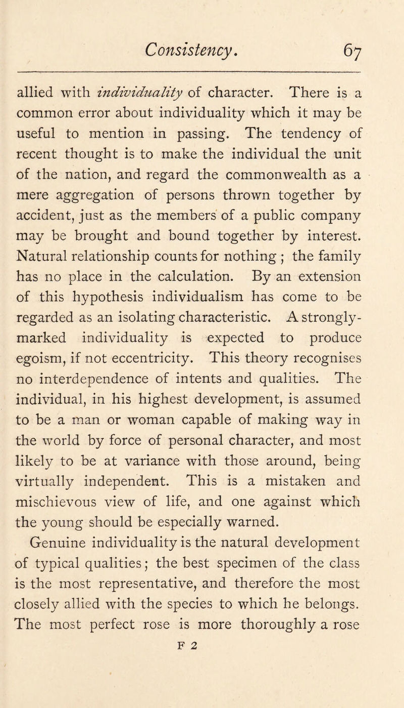 allied with individuality of character. There is a common error about individuality which it may be useful to mention in passing. The tendency of recent thought is to make the individual the unit of the nation, and regard the commonwealth as a mere aggregation of persons thrown together by accident, just as the members of a public company may be brought and bound together by interest. Natural relationship counts for nothing ; the family has no place in the calculation. By an extension of this hypothesis individualism has come to be regarded as an isolating characteristic. A strongly- marked individuality is expected to produce egoism, if not eccentricity. This theory recognises no interdependence of intents and qualities. The individual, in his highest development, is assumed to be a man or woman capable of making way in the world by force of personal character, and most likely to be at variance with those around, being virtually independent. This is a mistaken and mischievous view of life, and one against which the young should be especially warned. Genuine individuality is the natural development of typical qualities; the best specimen of the class is the most representative, and therefore the most closely allied with the species to which he belongs. The most perfect rose is more thoroughly a rose