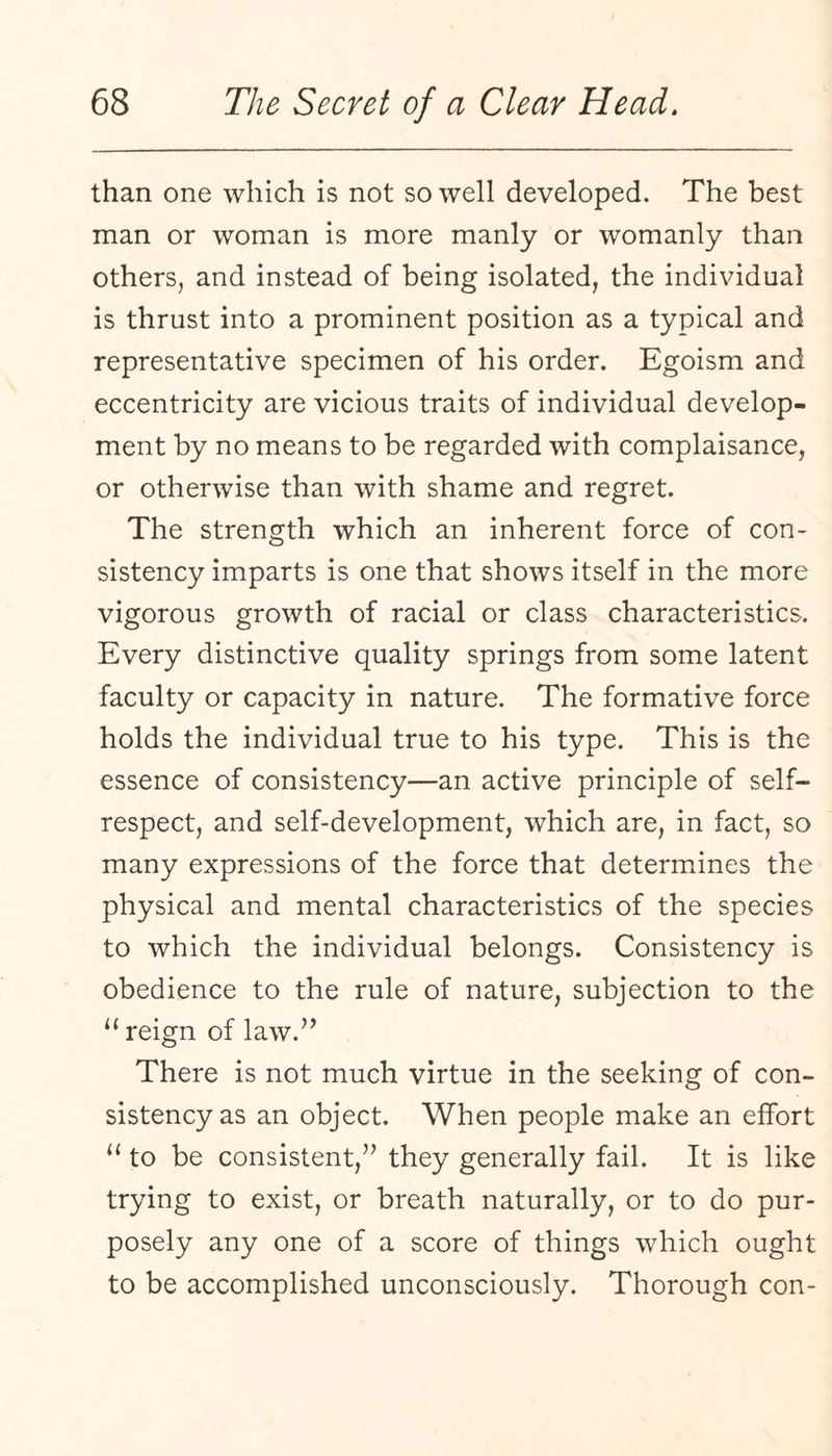 than one which is not so well developed. The best man or woman is more manly or womanly than others, and instead of being isolated, the individual is thrust into a prominent position as a typical and representative specimen of his order. Egoism and eccentricity are vicious traits of individual develop¬ ment by no means to be regarded with complaisance, or otherwise than with shame and regret. The strength which an inherent force of con¬ sistency imparts is one that shows itself in the more vigorous growth of racial or class characteristics. Every distinctive quality springs from some latent faculty or capacity in nature. The formative force holds the individual true to his type. This is the essence of consistency—an active principle of self- respect, and self-development, which are, in fact, so many expressions of the force that determines the physical and mental characteristics of the species to which the individual belongs. Consistency is obedience to the rule of nature, subjection to the “ reign of law.’’ There is not much virtue in the seeking of con¬ sistency as an object. When people make an effort “ to be consistent,” they generally fail. It is like trying to exist, or breath naturally, or to do pur¬ posely any one of a score of things which ought to be accomplished unconsciously. Thorough con-