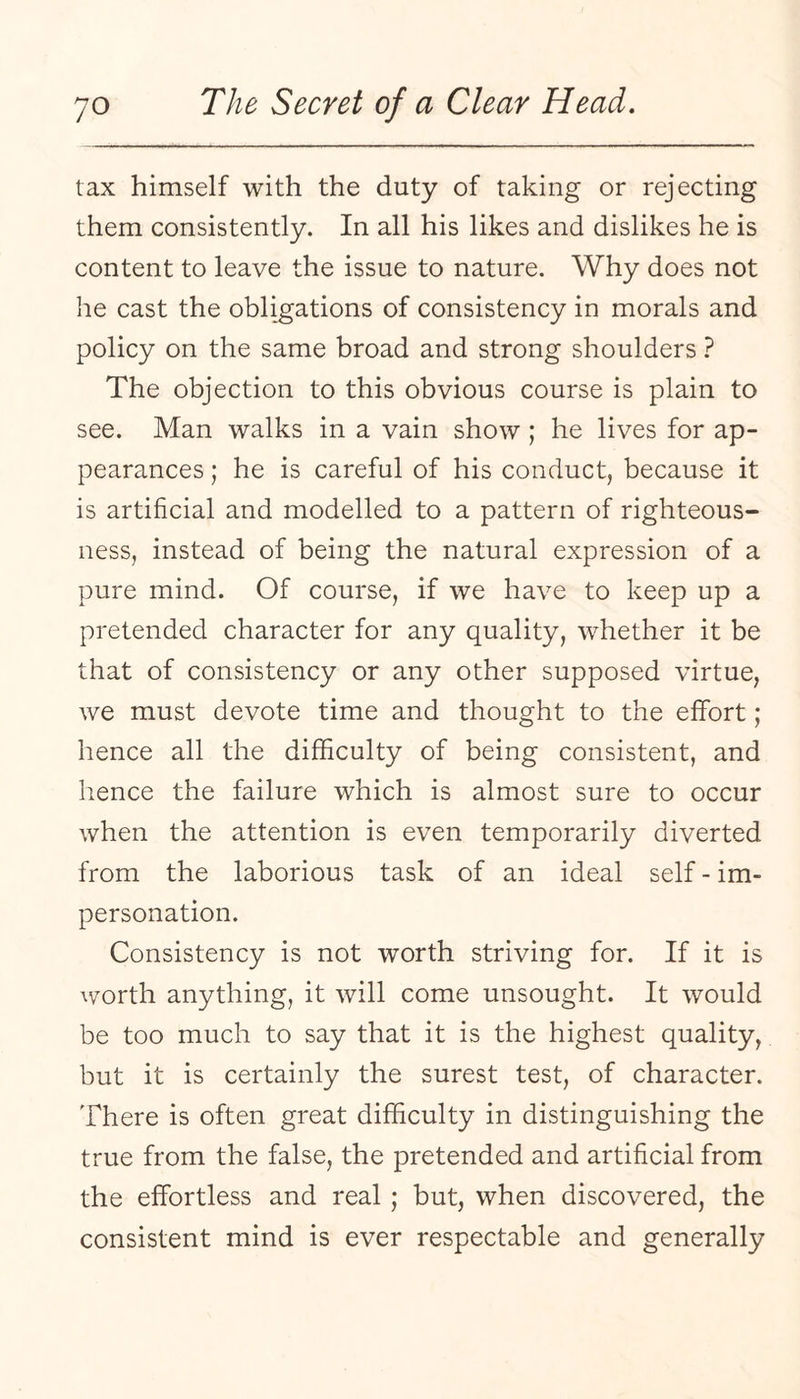 tax himself with the duty of taking or rejecting them consistently. In all his likes and dislikes he is content to leave the issue to nature. Why does not he cast the obligations of consistency in morals and policy on the same broad and strong shoulders } The objection to this obvious course is plain to see. Man walks in a vain show ; he lives for ap¬ pearances ; he is careful of his conduct, because it is artificial and modelled to a pattern of righteous¬ ness, instead of being the natural expression of a pure mind. Of course, if we have to keep up a pretended character for any quality, whether it be that of consistency or any other supposed virtue, we must devote time and thought to the effort; hence all the difficulty of being consistent, and lienee the failure which is almost sure to occur when the attention is even temporarily diverted from the laborious task of an ideal self - im¬ personation. Consistency is not worth striving for. If it is worth anything, it will come unsought. It would be too much to say that it is the highest quality, but it is certainly the surest test, of character. There is often great difficulty in distinguishing the true from the false, the pretended and artificial from the effortless and real ; but, when discovered, the consistent mind is ever respectable and generally