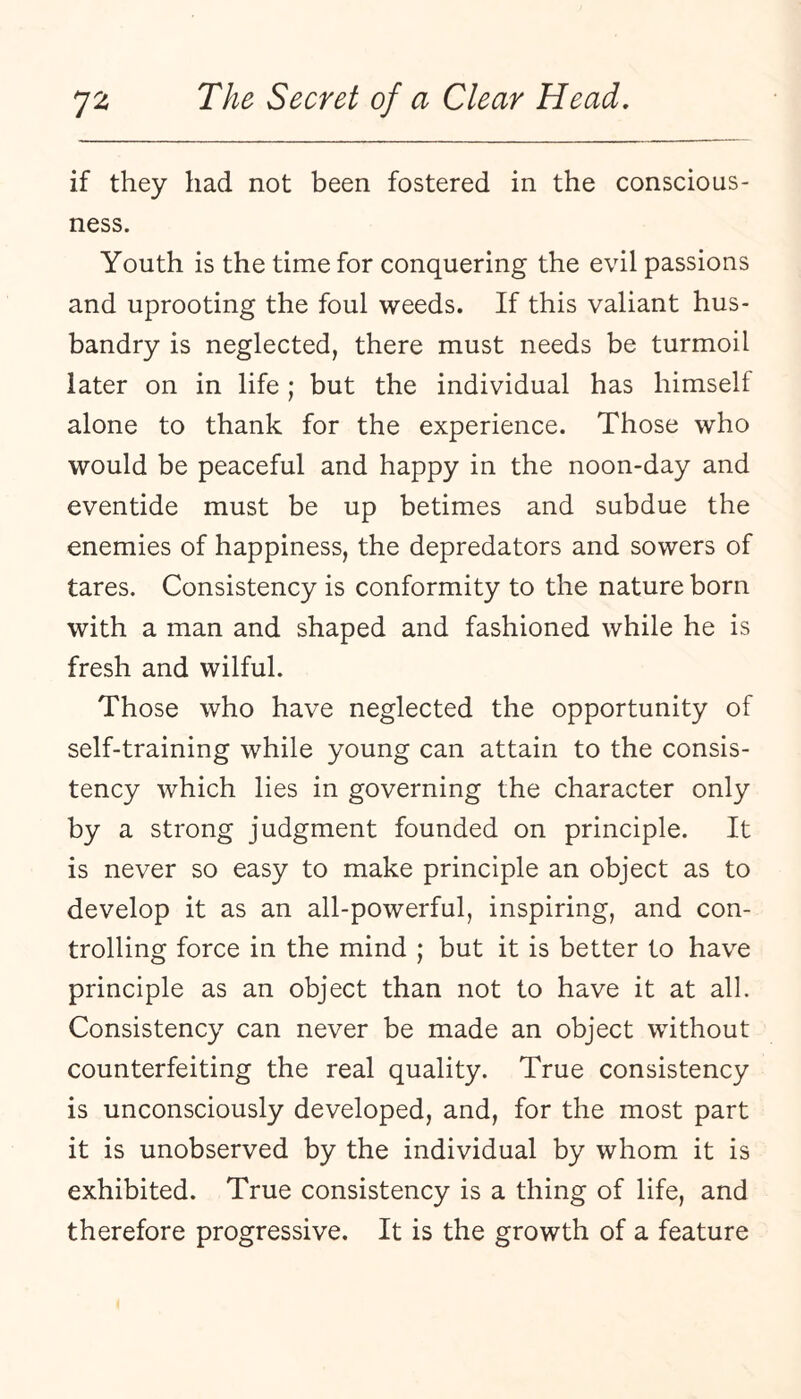 if they had not been fostered in the conscious¬ ness. Youth is the time for conquering the evil passions and uprooting the foul weeds. If this valiant hus¬ bandry is neglected, there must needs be turmoil later on in life ; but the individual has himself alone to thank for the experience. Those who would be peaceful and happy in the noon-day and eventide must be up betimes and subdue the enemies of happiness, the depredators and sowers of tares. Consistency is conformity to the nature born with a man and shaped and fashioned while he is fresh and wilful. Those who have neglected the opportunity of self-training while young can attain to the consis¬ tency which lies in governing the character only by a strong judgment founded on principle. It is never so easy to make principle an object as to develop it as an all-powerful, inspiring, and con¬ trolling force in the mind ; but it is better to have principle as an object than not to have it at all. Consistency can never be made an object without counterfeiting the real quality. True consistency is unconsciously developed, and, for the most part it is unobserved by the individual by whom it is exhibited. True consistency is a thing of life, and therefore progressive. It is the growth of a feature