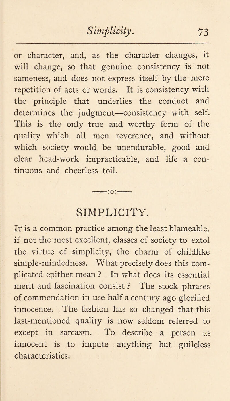 or character, and, as the character changes, it will change, so that genuine consistency is not sameness, and does not express itself by the mere repetition of acts or words. It is consistency with the principle that underlies the conduct and determines the judgment—consistency with self. This is the only true and worthy form of the quality which all men reverence, and without which society would be unendurable, good and clear head-work impracticable, and life a con¬ tinuous and cheerless toil. -:o:- SIMPLICITY. It is a common practice among the least blameable, if not the most excellent, classes of society to extol the virtue of simplicity, the charm of childlike simple-mindedness. What precisely does this com¬ plicated epithet mean } In what does its essential merit and fascination consist } The stock phrases of commendation in use half a century ago glorified innocence. The fashion has so changed that this last-mentioned quality is now seldom referred to except in sarcasm. To describe a person as innocent is to impute anything but guileless characteristics.