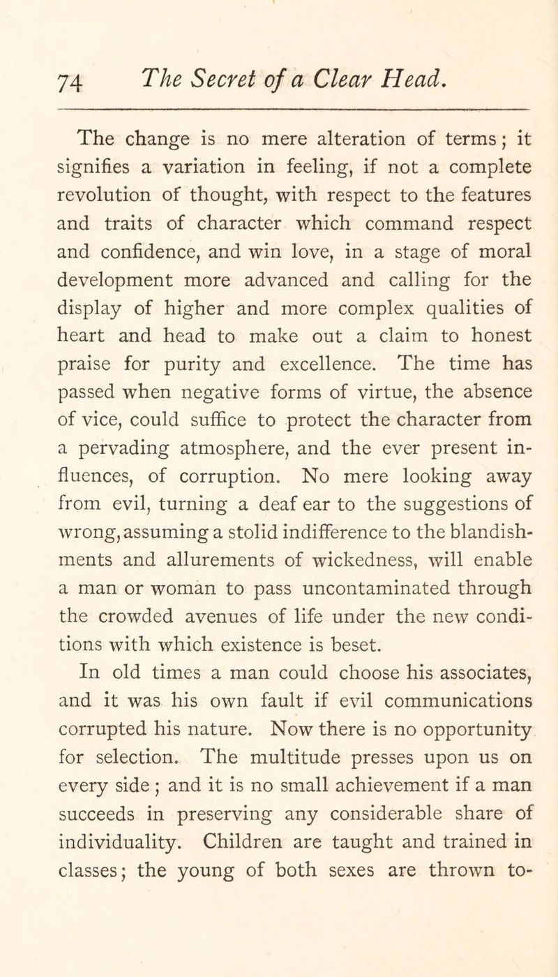 The change is no mere alteration of terms; it signifies a variation in feeling, if not a complete revolution of thought, with respect to the features and traits of character which command respect and confidence, and win love, in a stage of moral development more advanced and calling for the display of higher and more complex qualities of heart and head to make out a claim to honest praise for purity and excellence. The time has passed when negative forms of virtue, the absence of vice, could suffice to protect the character from a pervading atmosphere, and the ever present in¬ fluences, of corruption. No mere looking away from evil, turning a deaf ear to the suggestions of wrong, assuming a stolid indifference to the blandish¬ ments and allurements of wickedness, will enable a man or woman to pass uncontaminated through the crowded avenues of life under the new condi¬ tions with which existence is beset. In old times a man could choose his associates, and it was his own fault if evil communications corrupted his nature. Now there is no opportunity for selection. The multitude presses upon us on every side ; and it is no small achievement if a man succeeds in preserving any considerable share of individuality. Children are taught and trained in classes; the young of both sexes are thrown to-