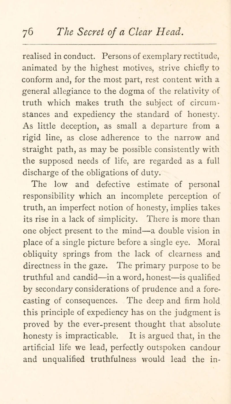 realised in conduct. Persons of exemplary rectitude, animated by the highest motives, strive chiefly to conform and, for the most part, rest content with a general allegiance to the dogma of the relativity of truth which makes truth the subject of circum¬ stances and expediency the standard of honesty. As little deception, as small a departure from a rigid line, as close adherence to the narrow and straight path, as may be possible consistently with the supposed needs of life, are regarded as a full discharge of the obligations of duty. The low and defective estimate of personal responsibility which an incomplete perception of truth, an imperfect notion of honesty, implies takes its rise in a lack of simplicity. There is more than one object present to the mind—a double vision in place of a single picture before a single eye. Moral obliquity springs from the lack of clearness and directness in the gaze. The primary purpose to be truthful and candid—in a word, honest—is qualified by secondary considerations of prudence and a fore¬ casting of consequences. The deep and firm hold this principle of expediency has on the judgment is proved by the ever-present thought that absolute honesty is impracticable. It is argued that, in the artificial life we lead, perfectly outspoken candour and unqualified truthfulness would lead the in-