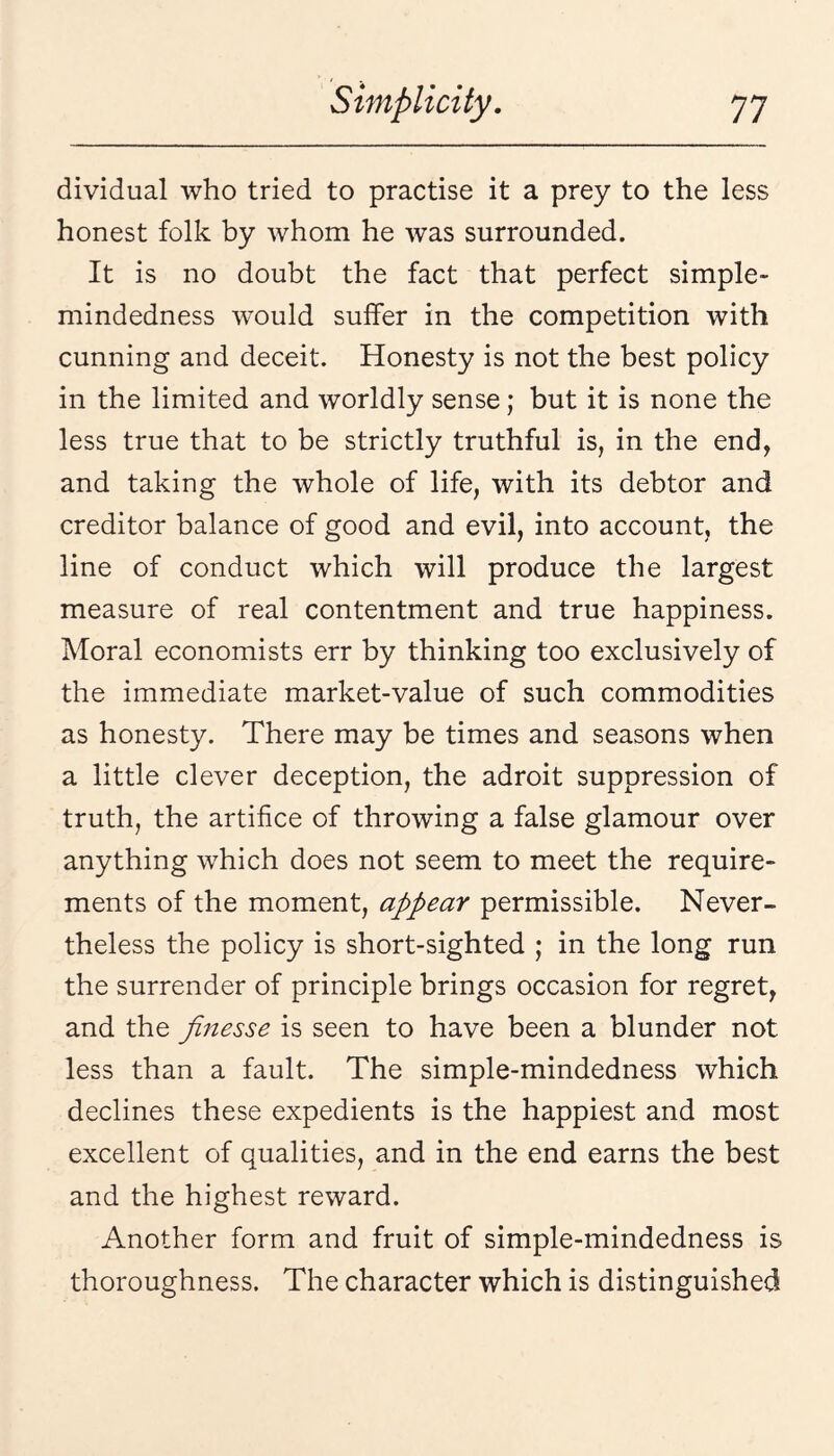 dividual who tried to practise it a prey to the less honest folk by whom he was surrounded. It is no doubt the fact that perfect simple- mindedness would suffer in the competition with cunning and deceit. Honesty is not the best policy in the limited and worldly sense; but it is none the less true that to be strictly truthful is, in the end, and taking the whole of life, with its debtor and creditor balance of good and evil, into account, the line of conduct which will produce the largest measure of real contentment and true happiness. Moral economists err by thinking too exclusively of the immediate market-value of such commodities as honesty. There may be times and seasons when a little clever deception, the adroit suppression of truth, the artifice of throwing a false glamour over anything which does not seem to meet the require¬ ments of the moment, appear permissible. Never¬ theless the policy is short-sighted ; in the long run the surrender of principle brings occasion for regret, and the finesse is seen to have been a blunder not less than a fault. The simple-mindedness which declines these expedients is the happiest and most excellent of qualities, and in the end earns the best and the highest reward. Another form and fruit of simple-mindedness is thoroughness. The character which is distinguished