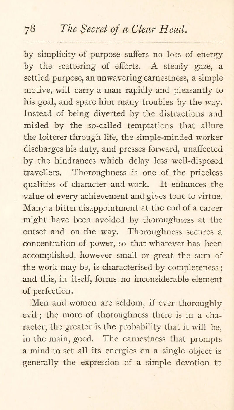 by simplicity of purpose suffers no loss of energy by the scattering of efforts. A steady gaze, a settled purpose, an unwavering earnestness, a simple motive, will carry a man rapidly and pleasantly to his goal, and spare him many troubles by the way. Instead of being diverted by the distractions and misled by the so-called temptations that allure the loiterer through life, the simple-minded worker discharges his duty, and presses forward, unaffected by the hindrances which delay less well-disposed travellers. Thoroughness is one of the priceless qualities of character and work. It enhances the value of every achievement and gives tone to virtue. Many a bitter disappointment at the end of a career might have been avoided by thoroughness at the outset and on the way. Thoroughness secures a concentration of power, so that whatever has been accomplished, however small or great the sum of the work may be, is characterised by completeness; and this, in itself, forms no inconsiderable element of perfection. Men and women are seldom, if ever thoroughly evil; the more of thoroughness there is in a cha¬ racter, the greater is the probability that it will be, in the main, good. The earnestness that prompts a mind to set all its energies on a single object is generally the expression of a simple devotion to