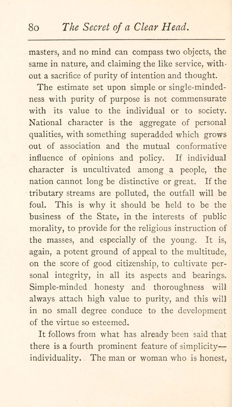 masters, and no mind can compass two objects, the same in nature, and claiming the like service, with¬ out a sacrifice of purity of intention and thought. The estimate set upon simple or single-minded¬ ness with purity of purpose is not commensurate with its value to the individual or to society. National character is the aggregate of personal qualities, with something superadded which grows out of association and the mutual conformative influence of opinions and policy. If individual character is uncultivated among a people, the nation cannot long be distinctive or great. If the tributary streams are polluted, the outfall will be foul. This is why it should be held to be the business of the State, in the interests of public morality, to provide for the religious instruction of the masses, and especially of the young. It is, again, a potent ground of appeal to the multitude, on the score of good citizenship, to cultivate per¬ sonal integrity, in all its aspects and bearings. Simple-minded honesty and thoroughness will always attach high value to purity, and this will in no small degree conduce to the development of the virtue so esteemed. It follows from what has already been said that there is a fourth prominent feature of simplicity— individuality. The man or woman who is honest,