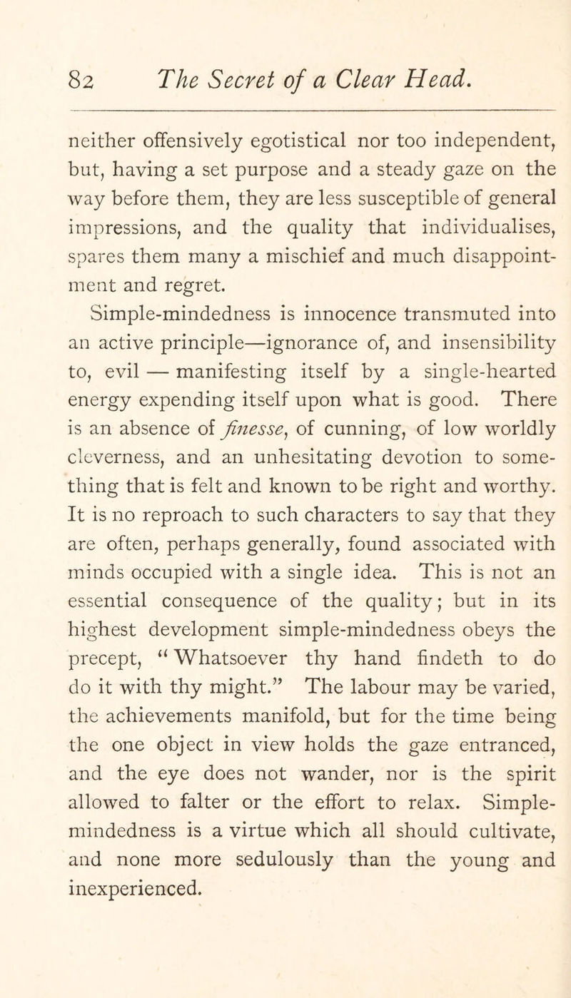 neither offensively egotistical nor too independent, but, having a set purpose and a steady gaze on the way before them, they are less susceptible of general impressions, and the quality that individualises, spares them many a mischief and much disappoint¬ ment and regret. Simple-mindedness is innocence transmuted into an active principle—ignorance of, and insensibility to, evil — manifesting itself by a single-hearted energy expending itself upon what is good. There is an absence of finesse^ of cunning, of low worldly cleverness, and an unhesitating devotion to some¬ thing that is felt and known to be right and worthy. It is no reproach to such characters to say that they are often, perhaps generally, found associated with minds occupied with a single idea. This is not an essential consequence of the quality; but in its highest development simple-mindedness obeys the precept, “ Whatsoever thy hand findeth to do do it with thy might.” The labour may be varied, the achievements manifold, but for the time being the one object in view holds the gaze entranced, and the eye does not wander, nor is the spirit allowed to falter or the effort to relax. Simple- mindedness is a virtue which all should cultivate, and none more sedulously than the young and inexperienced.