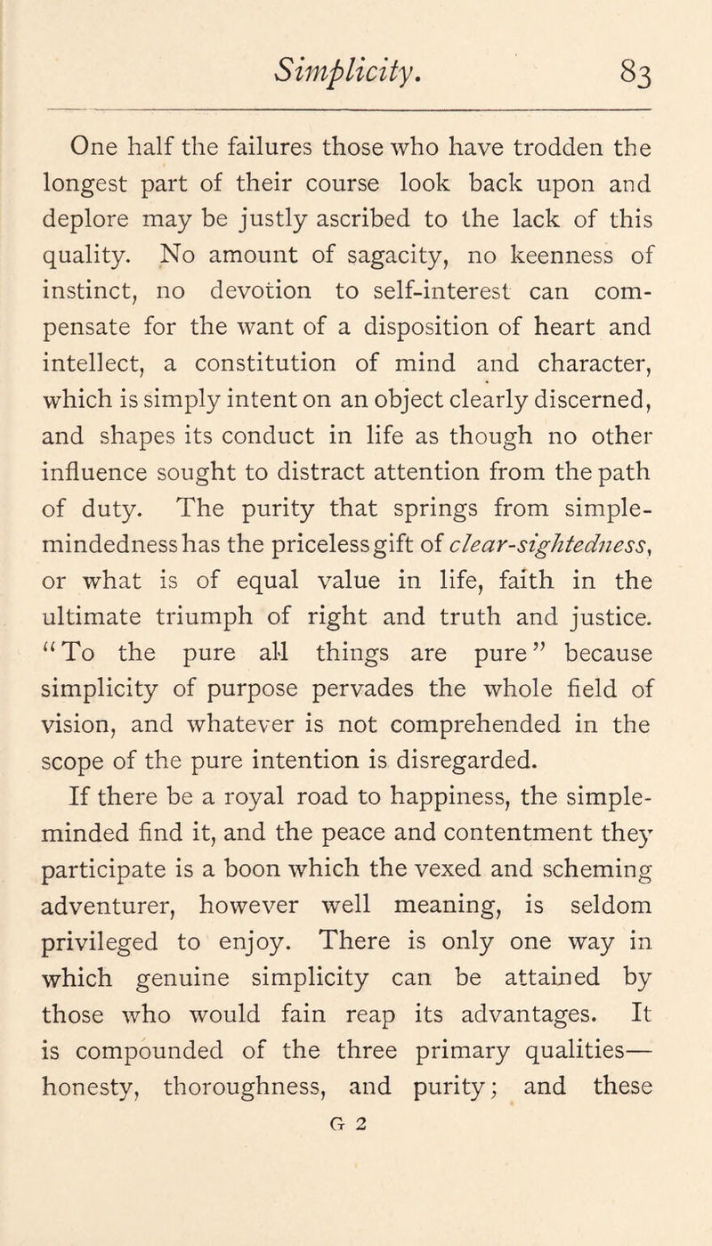 One half the failures those who have trodden the longest part of their course look back upon and deplore may be justly ascribed to the lack of this quality. No amount of sagacity, no keenness of instinct, no devotion to self-interest can com¬ pensate for the want of a disposition of heart and intellect, a constitution of mind and character, which is simply intent on an object clearly discerned, and shapes its conduct in life as though no other influence sought to distract attention from the path of duty. The purity that springs from simple- mindedness has the priceless gift of clear-sightedness, or what is of equal value in life, faith in the ultimate triumph of right and truth and justice. To the pure all things are pure ’’ because simplicity of purpose pervades the whole field of vision, and whatever is not comprehended in the scope of the pure intention is disregarded. If there be a royal road to happiness, the simple- minded find it, and the peace and contentment they participate is a boon which the vexed and scheming adventurer, however well meaning, is seldom privileged to enjoy. There is only one way in which genuine simplicity can be attained by those who would fain reap its advantages. It is compounded of the three primary qualities— honesty, thoroughness, and purity; and these G 2
