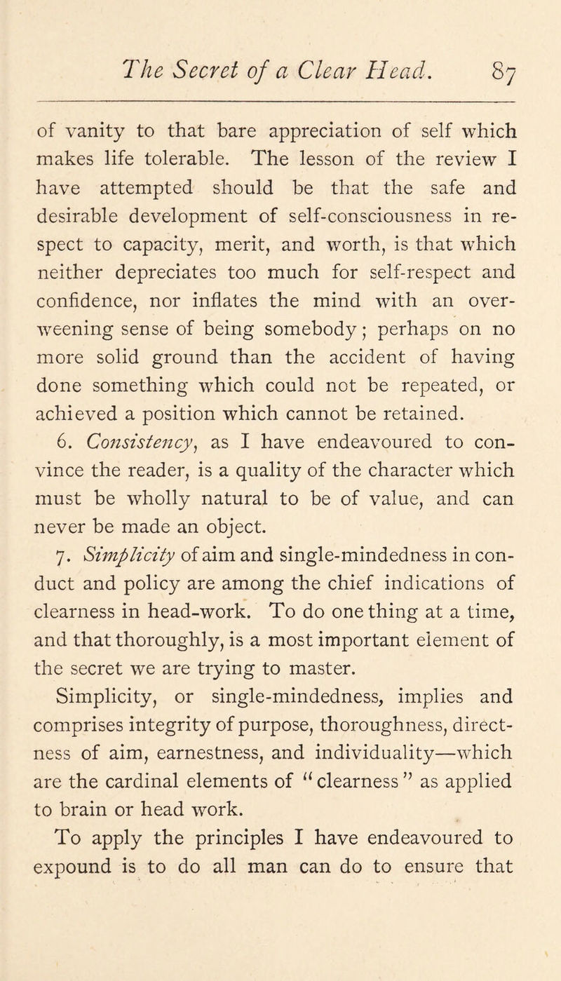 of vanity to that bare appreciation of self which makes life tolerable. The lesson of the review I have attempted should be that the safe and desirable development of self-consciousness in re¬ spect to capacity, merit, and worth, is that wTich neither depreciates too much for self-respect and confidence, nor inflates the mind with an over¬ weening sense of being somebody; perhaps on no more solid ground than the accident of having done something which could not be repeated, or achieved a position which cannot be retained. 6. Consistency^ as I have endeavoured to con¬ vince the reader, is a quality of the character which must be wholly natural to be of value, and can never be made an object. 7. Simplicity of aim and single-mindedness in con¬ duct and policy are among the chief indications of clearness in head-work. To do one thing at a time, and that thoroughly, is a most important element of the secret we are trying to master. Simplicity, or single-mindedness, implies and comprises integrity of purpose, thoroughness, direct¬ ness of aim, earnestness, and individuality—which are the cardinal elements of “ clearness ” as applied to brain or head work. To apply the principles I have endeavoured to expound is to do all man can do to ensure that