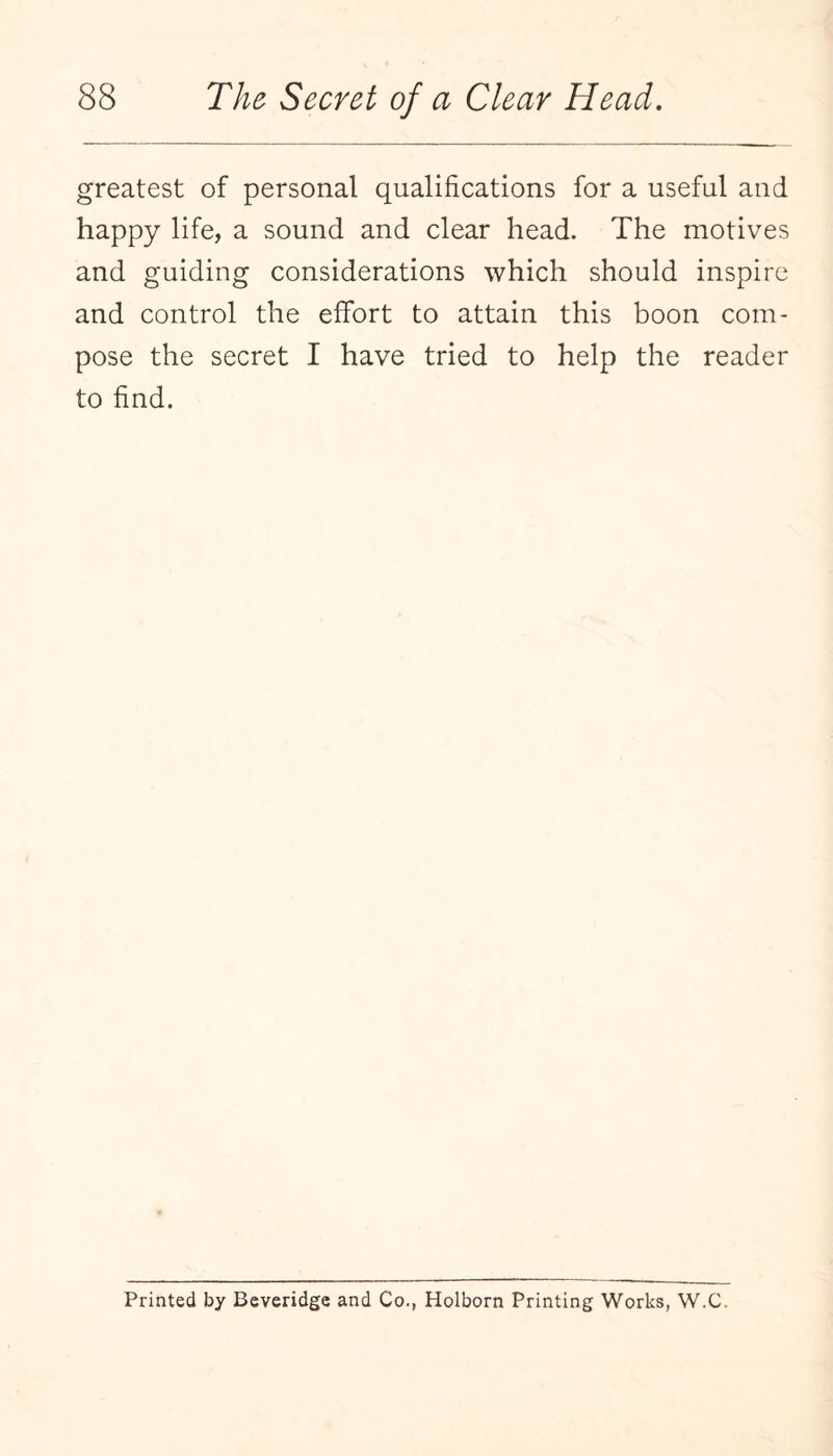 greatest of personal qualifications for a useful and happy life, a sound and clear head. The motives and guiding considerations which should inspire and control the effort to attain this boon com¬ pose the secret I have tried to help the reader to find. Printed by Beveridge and Co., Holborn Printing Works, W.C.