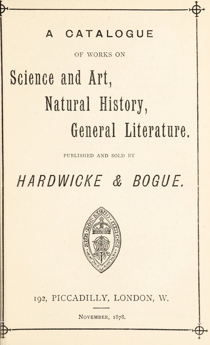 A CATALOGUE OF WORKS ON Science and Art Natural History, General Literature PUBLISHED AND SOLD BY HARDWIGKE & BOGUE. 192, PICCADILLY, LONDON, W. November, 1878.