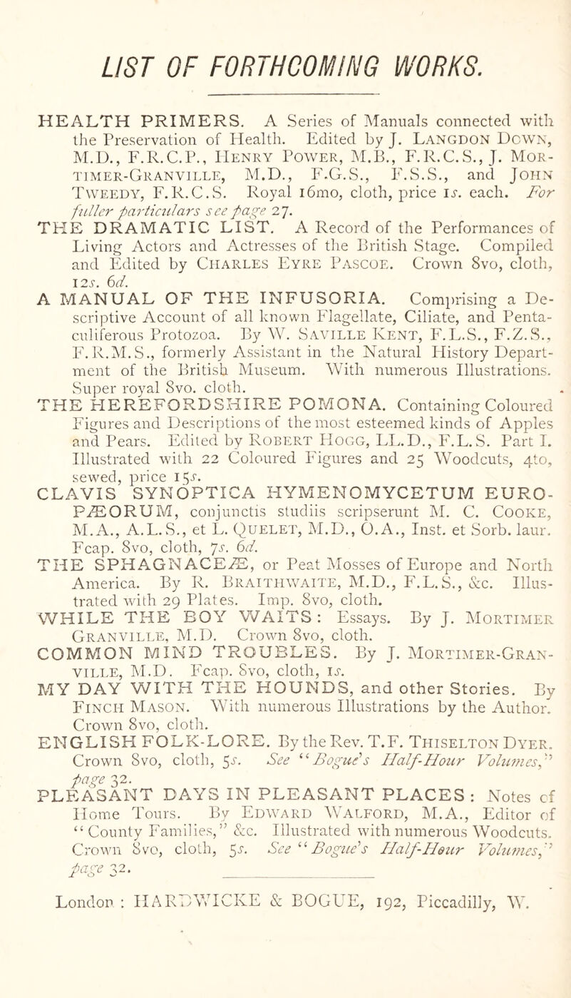 LIST OF FORTHCOMING WORKS. HEALTH PRIMERS. A Series of Manuals connected with the Preservation of Idealth. Edited by J. Langdon Down, M.D., F.R.C.P., Henry Power, hl.B,, F.R.C.S., J. Mor- timer-Granville, M.D., P'.G.S., F.S.S., and John T\ve?:dy, F.R.C.S. Royal i6mo, cloth, price IJ'. each. For fuller particulars see27. THE DRAMATIC LIST. A Record of the Performances of Living Actors and Actresses of the British Stage. Compiled and Edited by Charles Eyre Pascoe. Crown Svo, cloth, I2.y. 6d. A MANUAL OF THE INFUSORIA. Comprising a De¬ scriptive Account of all known Flagellate, Ciliate, and Penta- culiferous Protozoa. By W. Saville Kent, PhL.S., F.Z.S., PkR.M.S., formerly Assistant in the Natural History Depart¬ ment of the British Museum. With numerous Illustrations. Super royal Svo. cloth. THE PIEREFORDSHIRE POMONA. Containing Coloured Figures and Descriptions of the most esteemed kinds of Apples and Pears, Edited by Robert Hogg, LL.D., F.L.S. Parti. Illustrated with 22 Coloured Figures and 25 Woodcuts, 4to, sewed, price 15^, CLAVIS SYNOPTICA HYMENOMYCETUM EURO- Pi^lORUM, conjunctis studiis scripserunt M. C. Cooke, M.A., A.L.S., et L, Quelet, M.D., O.A., Inst, et Sorb. laur. Fcap. Svo, cloth, Js. 6d. THE SPHAGNACE.^, or Peat Mosses of Europe and North America. By R. Braithwaite, M.D., F.L.S., occ. Illus¬ trated Avith 29 Plates. Imp. Svo, cloth. WHILE THE BOY WAITS: Essays. By J, Mortimer Granville, M.D. Crowm Svo, cloth. COMMON MIND TROUBLES. By J. Mortimer-Gran- VILLE, hl.D. Fcap. Svo, cloth, ia MY DAY WITH THE HOUNDS, and other Stories. By Finch Mason. With numerous Illustrations by the Author. Crown Svo, clotli. ENGLISH FOLK-LORE. By the Rev. T.F. Thiselton Dyer. Crown Svo, cloth, 5^-. See ‘‘Boguds Half-Hour Vohmiesf page 32. PLEASANT DAYS IN PLEASANT PLACES: Notes cf Home Tours. By Edward Walford, M.A., Editor of “ County Families,’^ &c. Illustrated with numerous Woodcuts. Crown Svo, cloth, 51-. See Boguds Half-Heitr l-Phmesf London : HARCWICKE & BOCPIE, 192, Piccadilly, W.