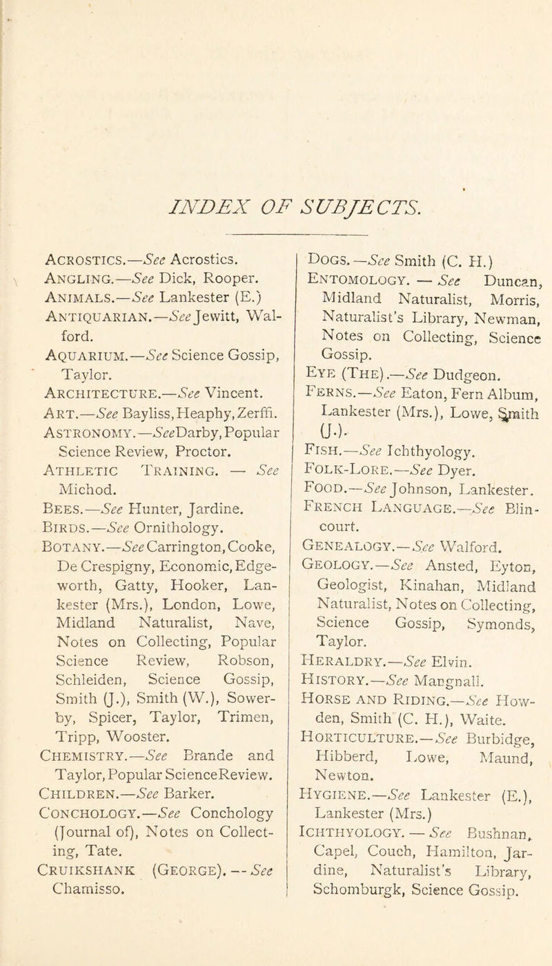 INDEX OF SUBJECTS. Acrostics.—See Acrostics, Angling.—See Dick, Rooper. Animals.—See Lankester (E.) Antiquarian. —See Jevvitt, Wal- ford. Aquarium.—See Science Gossip, Taylor. Architecture.—See Vincent. Art.—Bayliss,Heaphy,Zerffi. Astronomy. —SeeDarhy, Popular Science Review, Proctor. Athletic Training. — See Michod. Bees.—See Blunter, Jardine. Birds.—See Ornithology. Botany.—See Carrington, Cooke, De Crespigny, Economic, Edge- worth, Catty, Blooker, Lan¬ kester (Mrs.), London, Lowe, Midland Naturalist, Nave, Notes on Collecting, Popular Science Review, Robson, Schleiden, Science Gossip, Smith (J.), Smith (W.), Sower- by, Spicer, Taylor, Trimen, Tripp, Wooster. Chemistry.—See Brande and Taylor, Popular ScienceReview. Children.—See Barker. Conchology.—See Conchology (Journal of). Notes on Collect¬ ing, Tate. Cruikshank (George).—See Chamisso. Dogs.—Smith (C. BI.) Entomology. — See Duncan, Midland Naturalist, Morris, Naturalist’s Library, Newman, Notes on Collecting, Science Gossip. Eye (The).—See Dudgeon. Ferns.—See Eaton, Fern Album, Lankester (Mrs.), Lowe, ^ith a.). Fish.—See Ichthyology. Folk-Lore.—See Dyer. Food.—Johnson, Lankester. French L.ynguage.—See Blin- court. Genealogy.—Walford. Geology.—See Ansted, Eyton, Geologist, Kinahan, Midland Naturalist, Notes on Collecting, Science Gossip, Symonds, Taylor. BIeraldry.—Elvin. History.—Mangnall. Horse and Riding.—See How- den, Smith (C. H.), Waite. Horticulture.—SV.? Burbidge, Hibberd, Lowe, Maund, Newton. BIygiene.—Lankester (E.), Lankester (Mrs.) Ichthyology. — Bushnan, Capel, Couch, liamilton, Jar¬ dine, Naturalist’s Library, Schomburgk, Science Gossip.