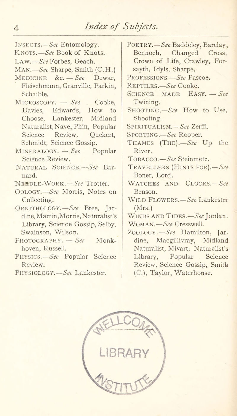 Insects.—See Entomology. Knots.—See Book of Knots. Law.—Forbes, Geach. Man.—See Sharpe, Smith (C.H.) Medicine &c. — See Dewar, Fleischmann, Granville, Parkin, Schaible. Microscopy. — See Cooke, Davies, Edwards, How to Choose, Lankester, Midland Naturalist, Nave, Phin, Popular Science Review, Quekert, Schmidt, Science Gossip. Mineralogy. — 5^(2 Popular Science Review. Natural Science,—See Bar¬ nard. Nerdle-Work.—See Trotter. Oology.—See Morris, Notes on Collecting. Ornithology.—See Bree, Jar- d ne, Martin,Morris, Naturalist’s Library, Science Gossip, Selby, Swainson, Wilson. Photography. — See Monk- hoven, Russell. Physics.—See Popular Science Review. Physiology.—Lankester. Poetry.—See Baddeley, Barclay, Bennoch, Changed Cross, Crown of Life, Crawley, For- sayth. Idyls, Sharpe. Professions.—5^2 Pascoe. Reptiles.—See Cooke. Science made Easy. — See Twining. Shooting.—5^2 How to Use, Shooting. Spiritualism.—522 Zerfh. Sporting.—See Rooper. Thames (The).—See Up the River. Tobacco.—See Steinmetz. Travellers (Hints for).—522 Boner, Lord. Watches and Clocks.—See j Benson. Wild Flowers.—See Lankester (Mrs.) Winds and Tides.—522 Jordan. Woman.—See Cresswell. ' Zoology.—See Hamilton, Jar- ; dine, Macgillivray, Midland ' Naturalist, Mivart, Naturalist’s Library, Popular Science Review, Science Gossip, Smith (C.), Taylor, Waterhouse.