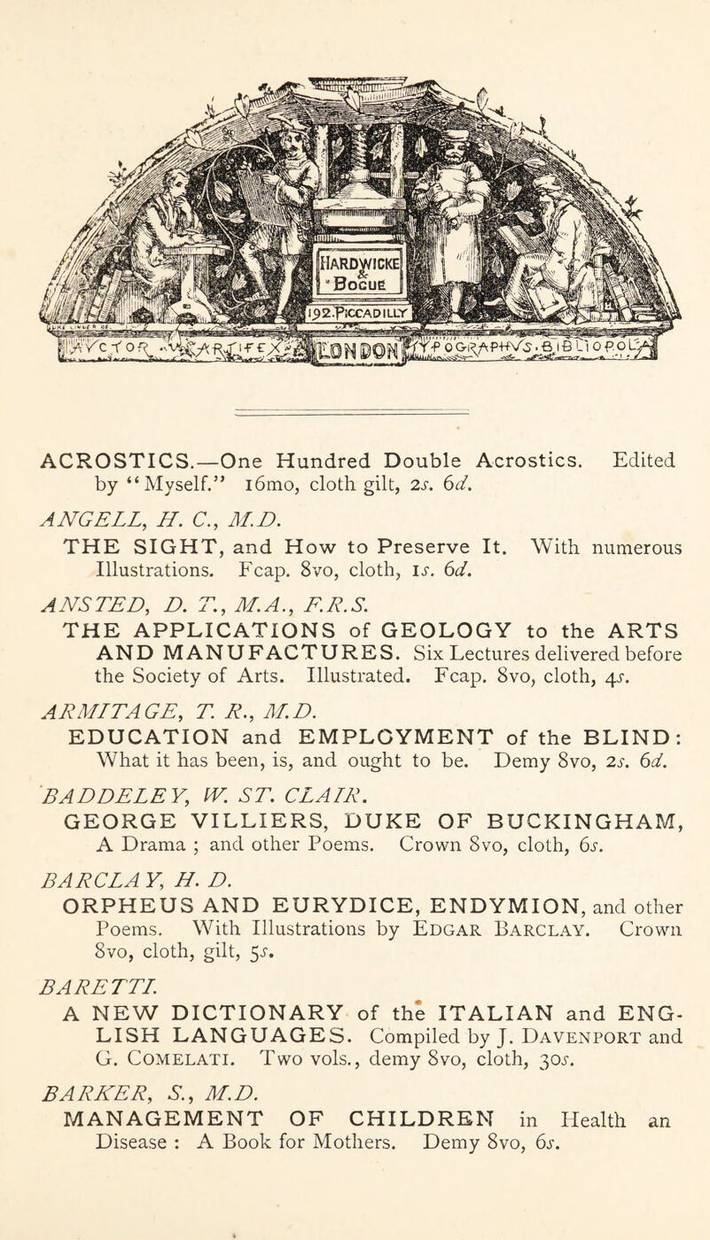 ACROSTICS.—One Hundred Double Acrostics. Edited by “Myself.” i6mo, cloth gilt, 2s. 6d. ANGELL, H. C., M.D. THE SIGHT, and How to Preserve It. With numerous Illustrations. Fcap. 8vo, cloth, IJ'. 6d. ANSTED, D. T., M.A., EE.S. THE APPLICATIONS of GEOLOGY to the ARTS AND MANUFACTURES. Six Lectures delivered before the Society of Arts. Illustrated. Fcap. 8vo, cloth, 4^-. ARMITAGE, T. R., M.D. EDUCATION and EMPLOYMENT of the BLIND: What it has been, is, and ought to be. Demy 8vo, 2s. 6d. BADDELEY, W. ST. CLAIR. GEORGE VILLIERS, DUKE OF BUCKINGHAM, A Drama ; and other Poems. Crown 8vo, cloth, bj'. BARG LA V, H. D. ORPHEUS AND EURYDICE, ENDYMION, and other Poems. With Illustrations by Edgar Barclay. Crown 8vo, cloth, gilt, 5^'. BARETTL A NEW DICTIONARY of the ITALIAN and ENG¬ LISH LANGUAGES. Compiled by J. Davenport and G. CoMELATi. Two vols., demy 8vo, cloth, 30j-. BARKER, S., M.D. MANAGEMENT OF CHILDREN in Health an Disease : A Book for Mothers. Demy 8vo, ()s.