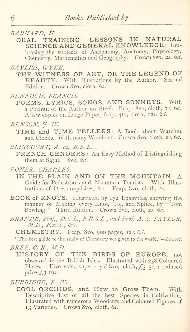 BARNARD, H. ORAL TRAINING LESSONS IN NATURAL SCIENCE AND GENERAL KNOWLEDGE: Em¬ bracing the subjects of Astronomy, Anatomy, Physiology, Chemistry, Mathematics and Geography. Crown 8vo, zs. 6d. DAYLISS, WVKE. THE WITNESS OF ART, OR THE LEGEND OF BEAUTY. With Illustrations by the Author. Second Edition. Crown 8vo, cloth, (iS. BENNO CH, FRA NCIS. POEMS, LYRICS, SONGS, A.ND SONNETS. With a Portrait of the Author on Steel. Ecap. 8vo, cloth, ^s. 6d. A few copies on Large Paper, fcap. 4to, cloth, 12s. 6d. BENSON, J. W. TIME and TIME TELLERS: A Book about Watches and Clocks. With many Woodcuts. Crown 8vo, cloth, 2s. 6d. BLINCOURT, A. de, B.E.L. FRENCH GENDERS : An Easy Method of Distinguishing them at Sight. 8vo, 6A BONER, CHARLES. IN THE PLAIN AND ON THE MOUNTAIN: A Guide for P'edestrians and Mountain Tourists. With Illus¬ trations of Dress requisites, &c. Fcap. 8vo, cloth, 2s. BOOK of KNOTS. Illustrated by 172 Examples, showing the manner of Making every Knot, Tie, and Splice, by “Tom Bowling.” Third Edition. Crown 8vo, cloth, 2s. 6d. BRANDE, Prof., D.C.L., F.R.S.L., and Prof. A. S. TAYLOR, M.D., F.R.S., Sr‘c. CEIEMISTRY. Fcap. 8vo, 900 pages, 12^-. <Sd. “The best guide to the study of Chemistry yet given to the world.—Lancet. FREE, C. R., M.D. HISTORY OF THE BIRDS OF EUROPE, not observed in the British Isles. Illustrated with 238 Coloured Plates. Five vols., super-royal 8vo, cloth,^5 5.?. ; reduced price £1 ipj-. BURBIDGE, F. W. COOL ORCHIDS, and How to Grow Them. With Descriptive List of all the best Species in Cultivation. Illustrated with numerous Woodcuts and Coloured Figures of 13 Varieties. Crown 8vo, cloth, 6j'.