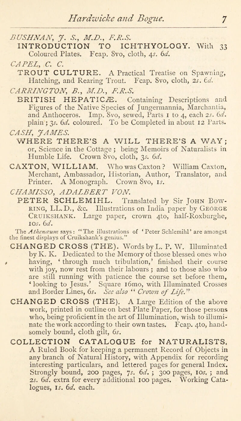 BUSHNAN, J. S., M.D., F.R.S. INTRODUCTION TO ICHTHYOLOGY. With 33 Coloured Plates. Fcap. 8vo, cloth, 4.S. 6d. CAPEL, C. C. TROUT CULTURE. A Practical Treatise on Spawning, Hatching, and Rearing Trout. Fcap. 8vo, cloth, 2s. 6d. CAPPING TO JV, B., All)., EP.S. BRITISPI HEPATICi^l. Containing Descriptions and Figures of the Native Species of Jungennannia, Marchantia, and Anthoceros. Imp. 8vo, sewed, Parts i to 4, each 2s. 6d. plain; 3^. 6d. coloured. To be Completed in about 12 Parts. CASH, JAAIES. WHERE THERE’S A WILL THERE’S A WAY; or. Science in the Cottage ; being Memoirs of Naturalists in Humble Life. Crown 8vo, cloth, 3^ 6d. CAXTON, WILLIAM. Who was Caxton ? William Caxton, Merchant, Ambassador, Historian, Author, Translator, and Printer. A Monograph. Crown 8vo, is. CIIAAIISSO, ADALBEPT VON. PETER SCHLEMIHL. Translated by Sir John Bow¬ ring, LL. D., &;c. Illustrations on India paper by George Cruikshank. Large paper, crown 4to, half-Roxburghe, IOJ-. 6d. ThQ At/lenceum S3.y5 •. “The illustrations of ‘ Peter Schlemihl’are amongst the finest displays of Cruikshank’s genius.” CHANGED CROSS (THE). Words by L. P. W. Illuminated by K. K. Dedicated to the Memory of those blessed ones who having, ‘ through much tribulation,’ finished their course with joy, now rest from their labours ; and to those also who are still running with patience the course set before them, ‘looking to Jesus.’ Square i6mo, with Illuminated Crosses and Border Lines, bf. See also “ Crown of Life. CHANGED CROSS (THE). A Large Edition of the above work, printed in outline on best Plate Paper, for those persons who, being proficient in the art of Illumination, wish to illumi¬ nate the work according to their own tastes. Fcap. 4to, hand¬ somely bound, cloth gilt, (is. COLLECTION CATALOGUE for NATURALISTS. A Ruled Book for keeping a permanent Record of Objects in any branch of Natural History, with Appendix for recording interesting particulars, and lettered pages for general Index. Strongly bound, 200 pages, 7^. 6A ; 300 pages, ioa ; and 2s. 6d. extra for every additional 100 pages. Working Cata¬ logues, IJ. 6d. each.