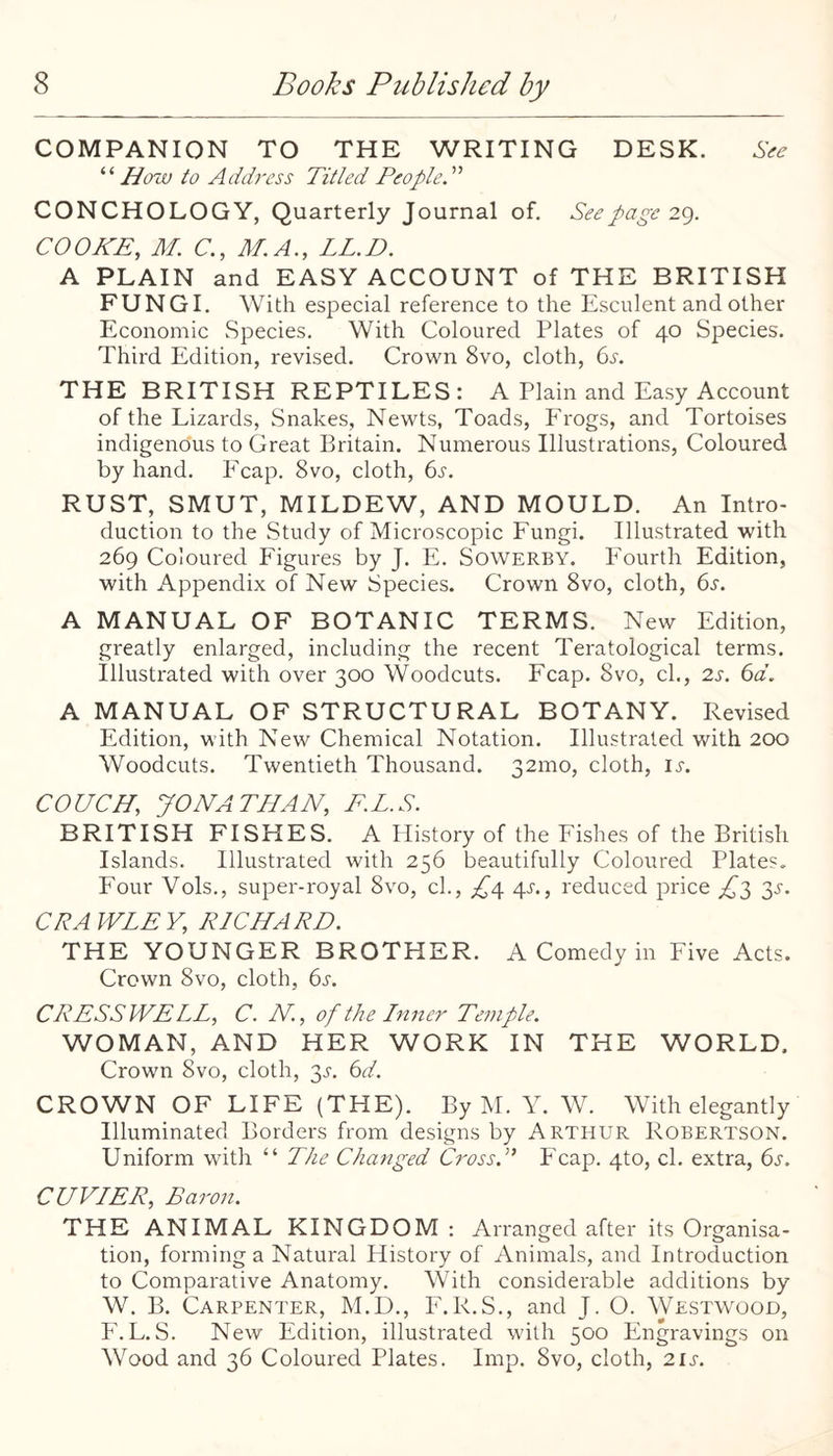 COMPANION TO THE WRITING DESK. .SV^ How to Adth'css Titled PeopleT CONCHOLOGY, Quarterly Journal of. See page 2^). COOKE, M. C, M.A., LED. A PLAIN and EASY ACCOUNT of THE BRITISH FUNGI. With especial reference to the Esculent and other Economic Species. With Coloured Plates of 40 Species. Third Edition, revised. Crown 8vo, cloth, 6j. THE BRITISH REPTILES: A Plain and Easy Account of the Lizards, Snakes, Newts, Toads, Erogs, and Tortoises indigenous to Great Britain. Numerous Illustrations, Coloured by hand. Fcap. 8vo, cloth, 6j'. RUST, SMUT, MILDEW, AND MOULD. An Intro¬ duction to the Study of Microscopic Fungi. Illustrated with 269 Coloured Figures by J. E. Sowerby. Fourth Edition, with Appendix of New Species. Crown 8vo, cloth, 6^. A MANUAL OF BOTANIC TERMS. New Edition, greatly enlarged, including the recent Teratological terms. Illustrated with over 300 Woodcuts. Fcap. 8vo, cl., 2s. 6d. A MANUAL OF STRUCTURAL BOTANY. Revised Edition, with New Chemical Notation. Illustrated with 200 Woodcuts. Twentieth Thousand. 32mo, cloth, li-. COUCH, JONATHAN, F.L.S. BRITISH FISHES. A History of the Fishes of the British Islands. Illustrated with 256 beautifully Coloured Plates. Four Vols., super-royal 8vo, cl., 4^., reduced price ^^3 3^-. CRA WLE V, RICHARD. THE YOUNGER BROTHER. A Comedy in Five Acts. Crown 8vo, cloth, 6s. CRESSWELL, C. N, of the Inner Temple. WOMAN, AND HER WORK IN THE WORLD. Crown 8vo, cloth, 3^-. 6d. CROWN OF LIFE (THE). By M. Y. W. With elegantly Illuminated Borders from designs by Arthur Robertson. Uniform with “ The Changed Cross.” Fcap. 4to, cl. extra, 6s. CUVIER, Baron. THE ANIMAL KINGDOM : Arranged after its Organisa¬ tion, forming a Natural History of Animals, and Introduction to Comparative Anatomy. With considerable additions by W. B. Carpenter, M.D., E.R.S., and J. O. Westwood, F.L.S. New Edition, illustrated with 500 Engravings on Wood and 36 Coloured Plates. Imp. 8vo, cloth, 2ij-.