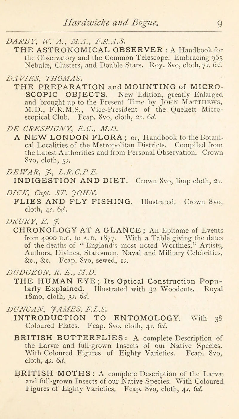 DARBY, W. A., M.A., F.R.A.S. THE ASTRONOMICAL OBSERVER : A Handbook for the Observatory and the Common Telescope. Embracing 965 Nebulae, Clusters, and Double Stars. Roy. 8vo, cloth, 'js. 6d. DAVIDS, THOMAS. THE PREPARATION and MOUNTING of MICRO¬ SCOPIC OBJECTS. New Edition, greatly Enlarged and brought up to the Present Time by John Matthews, M.D., P'.R.M.S., Vice-President of the Quekett Micro¬ scopical Club. I'cap. 8vo, cloth, 2s. 6d. DE CRESPIGNY, E.C., AID. A NEW LONDON FLORA; or. Handbook to the Botani¬ cal Localities of the Metropolitan Districts. Compiled from the Latest Authorities and from Personal Observation. Crown 8vo, cloth, 5j'. DEWAR, y., L.R.C.P.E. INDIGESTION AND DIET. Crown 8vo, limp cloth, 2j-. DICK, Capt. ST. JOHN. FLIES AND FLY FISHING. Illustrated. Crown 8vo, cloth, 4J-. a. DRURY, E. J. CHRONOLOGY AT A GLANCE; An Epitome of Events from 4000 B.c. to A. D. 1877. With a Table giving the dates of the deaths of “ England’s most noted Worthies,” Artists, Authors, Divines, Statesmen, Naval and Military Celebrities, &c., &c. Fcap. 8vo, sewed, ir. DUDGEON, R. E., AID. THE HUMAN EYE; Its Optical Construction Popu¬ larly Explained. Illustrated with 32 Woodcuts. Royal i8mo, cloth, 3^. (id. DUNCAN, JAMES, F.L.S. INTRODUCTION TO ENTOMOLOGY. Whth 38 Coloured Plates. Fcap. 8vo, cloth, 4^. (id. BRITISH BUTTERFLIES: A complete Description of the Larvae and full-grown Insects of our Native Species. With Coloured Figures of Eighty Varieties. Fcap. 8vo, cloth, 43-. (id. BRITISH MOTHS: A complete Description of the Larva; and full-grown Insects of our Native Species. With Coloured Figures of Eighty Varieties. Fcap. 8vo, cloth, 4^. (id.