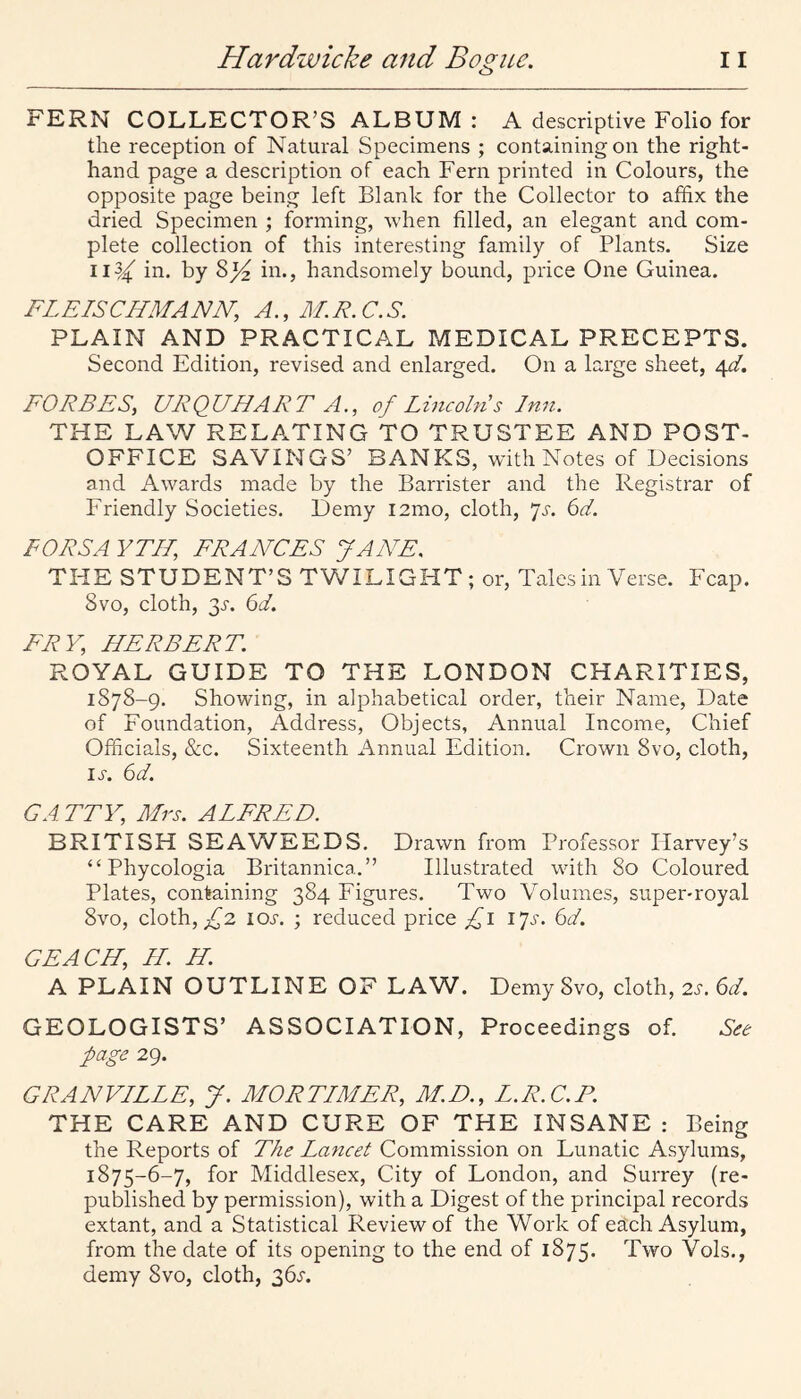 FERN COLLECTOR’S ALBUM : A descriptive Folio for the reception of Natural Specimens ; containing on the right- hand page a description of each Fern printed in Colours, the opposite page being left Blank for the Collector to affix the dried Specimen ; forming, when filled, an elegant and com¬ plete collection of this interesting family of Plants. Size 11^4^ in. by in., handsomely bound, price One Guinea. FLEISCIIMANN, A., 3LR.C.S. PLAIN AND PRACTICAL MEDICAL PRECEPTS. Second Edition, revised and enlarged. On a large sheet, 4^4 FORBES, URQUHART A,, of Lineohi s Inn. THE LAW RELATING TO TRUSTEE AND POST- OFFICE SAVINGS’ BANKS, with Notes of Decisions and Awards made by the Barrister and the Registrar of Friendly Societies. Demy i2mo, cloth, *]s. 6d. FORSA YTII, FRANCES JANE. THE STUDENT’S TWILIGHT; or, Tales in Verse. Fcap. 8vo, cloth, 3^. 64 FRY, HERBERT. ROYAL GUIDE TO THE LONDON CHARITIES, 1878-9. Showing, in alphabetical order, their Name, Date of Foundation, Address, Objects, Annual Income, Chief Officials, &c. Sixteenth Annual Edition. Crown 8vo, cloth, ij’. 64 GA TTY, Mrs. ALFRED. BRITISH SEAWEEDS. Drawn from Professor Harvey’s “ Phycologia Britannica.” Illustrated with 80 Coloured Plates, containing 384 Figures. Two Volumes, super-royal 8vo, cloth, ^2 lOJ'. ; reduced price \*]s. 64 GEACH, IL. H. A PLAIN OUTLINE OF LAW. Demy 8vo, cloth, 2^. 64 GEOLOGISTS’ ASSOCIATION, Proceedings of. page 29. GRANVLLLE, J. MORTLMER, M.D., L.R.C.P. THE CARE AND CURE OF THE INSANE : Being the Reports of The Lancet Commission on Lunatic Asylums, 1875-6-7, for Middlesex, City of London, and Surrey (re¬ published by permission), with a Digest of the principal records extant, and a Statistical Review of the Work of eSch Asylum, from the date of its opening to the end of 1875. Two Vols., demy 8vo, cloth, 36^.