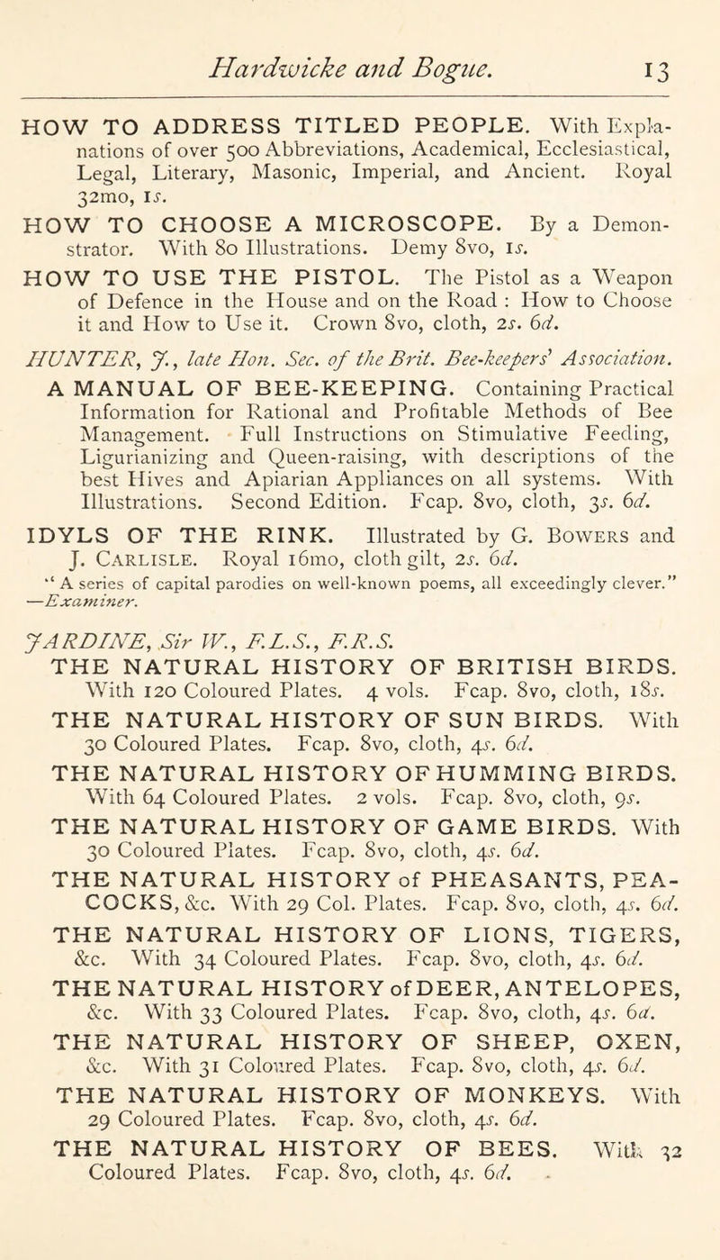 HOW TO ADDRESS TITLED PEOPLE. With Expla¬ nations of over 500 Abbreviations, Academical, Ecclesiastical, Legal, Literary, Masonic, Imperial, and Ancient. Royal 32mo, li'. HOW TO CHOOSE A MICROSCOPE. By a Demon¬ strator. With 80 Illustrations. Demy 8vo, i^-. HOW TO USE THE PISTOL. The Pistol as a Weapon of Defence in the House and on the Road : How to Choose it and How to Use it. Crown 8vo, cloth, 2s. 6d. HUNTER^ y., late Hon. Sec. of the Brit. Bee-keepers' Association. A MANUAL OF BEE-KEEPING. Containing Practical Information for Rational and Profitable Methods of Bee Management. Full Instructions on Stimulative Feeding, Ligurianizing and Queen-raising, with descriptions of the best Hives and Apiarian Appliances on all systems. With Illustrations. Second Edition. Fcap. 8vo, cloth, 3^-. k>d. IDYLS OF THE RINK. Illustrated by G. Bowers and J. Carlisle. Royal i6mo, cloth gilt, 2s. 6d. ‘‘ A series of capital parodies on well-known poems, all exceedingly clever.” —Examiner. J A RHINE, .Sir IV., E.L.S., E.R.S. THE NATURAL HISTORY OF BRITISH BIRDS. With 120 Coloured Plates. 4 vols. Fcap. 8vo, cloth, 185-. THE NATURAL HISTORY OF SUN BIRDS. With 30 Coloured Plates. Fcap. 8vo, cloth, 4^-. 6d, THE NATURAL HISTORY OFHUMMING BIRDS. With 64 Coloured Plates. 2 vols. Fcap. 8vo, cloth, (^s. THE NATURAL HISTORY OF GAME BIRDS. With 30 Coloured Plates. Fcap. 8vo, cloth, 4^-. 6d. THE NATURAL HISTORY of PHEASANTS, PEA¬ COCKS, &c. With 29 Col. Plates. Fcap. 8vo, cloth, 4^-. 6d. THE NATURAL HISTORY OF LIONS, TIGERS, &c. With 34 Coloured Plates. Fcap. 8vo, cloth, 4L 6d. THE NATURAL HISTORY of DEER, ANTELOPES, &c. With 33 Coloured Plates. Fcap. 8vo, cloth, 4^-. 6d. THE NATURAL HISTORY OF SHEEP, OXEN, &c. With 31 Coloured Plates. Fcap. 8vo, cloth, 4L 6d. THE NATURAL HISTORY OF MONKEYS. With 29 Coloured Plates. Fcap. 8vo, cloth, 4L 6d. THE NATURAL HISTORY OF BEES. With 32 Coloured Plates. Fcap. 8vo, cloth, 4^'. 6d.