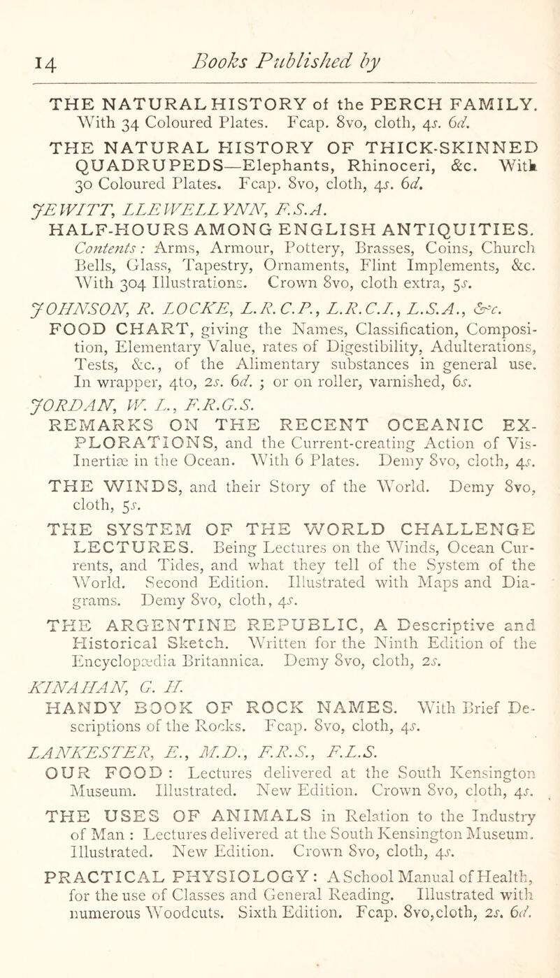 THE NATURAL HISTORY of the PERCH FAMILY. With 34 Coloured Plates. Fcap. 8vo, cloth, 4^. (jd. THE NATURAL HISTORY OF THICK-SKINNED QUADRUPEDS—Elephants, Rhinoceri, &c. Witk 30 Coloured Plates. Fcap. 8vo, cloth, 4^. 6(/. JEWITT, LLEWELLYNN, ES.A. HALF-HOURS AMONG ENGLISH ANTIQUITIES. Contents: Arms, Armour, Pottery, Brasses, Coins, Church Bells, Glass, Tapestry, Ornaments, Flint Implements, &c. With 304 Illustrations. Crown 8vo, cloth extra, 5^'. JOHNSON, R. LOCKE, L.R.C.P., L.R.C.I., L.S.A., &-'c. FOOD CHART, giving the Names, Classification, Composi¬ tion, Elementary Value, rates of Digestibility, Adulterations, Tests, &c., of the Alimentary substances in general use. In wrapper, 4to, 2s. 6d. ; or on roller, varnished, bj. JORjDAN, IV. L., E.R.G.S. REMARKS ON THE RECENT OCEANIC EX¬ PLORATIONS, and the Current-creating Action of Vis- Inertise in the Ocean. With 6 Plates. Demy 8vo, cloth, 4'r. THE WINDS, and their Story of the World. Demy 8vo, cloth, 5.5-. THE SYSTEM OF THE WORLD CHALLENGE LECTURES. Being Lectures on the Winds, Ocean Cur¬ rents, and Tides, and what they tell of the System of the World. Second Edition. Illustrated with Maps and Dia¬ grams. Demy 8vo, cloth, 4.9. THE ARGENTINE REPUBLIC, A Descriptive and Historical Sketch. Written for the Ninth Edition of the Encyclopcedia Britannica. Demy 8vo, cloth, 2s. ICINAIIAN, G. LI. HANDY BOOK OF ROCK NAMES. With Brief De¬ scriptions of the Rocks. Fcap. 8vo, cloth, 4^^. LANKESTER, E., M.D., F.R.S., F.L.S. OUR FOOD: Lectures delivered at the South Kensington Museum. Illustrated. New Edition. Crown 8vo, cloth, 4s. THE USES OF ANIMALS in Relation to the Industiy of Man : Lectures delivered at the South Kensington IMuseum. Illustrated. New Edition. Crown 8vo, cloth, 4^. PRACTICAL PHYSIOLOGY: A School Manual of Health, for the use of Classes and General Reading. Illustrated witli numerous Woodcuts. Sixth Edition. Fcap. 8vo,cloth, 2s. 6(f.