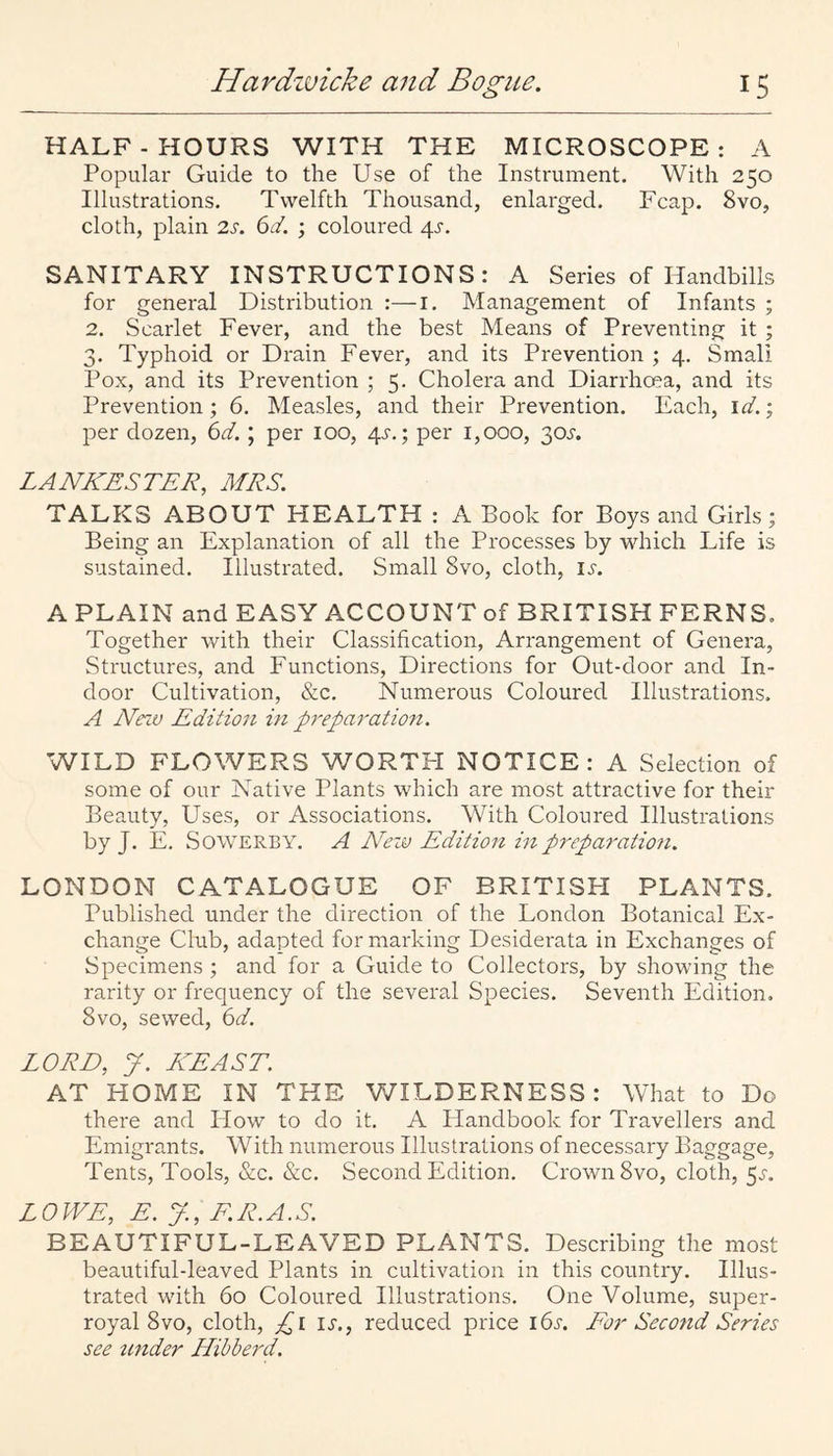 HALF-HOURS WITH THE MICROSCOPE: A Popular Guide to the Use of the Instrument. With 250 Illustrations. Twelfth Thousand, enlarged. Fcap. 8vo, cloth, plain 2s. 6d. ; coloured 4J-. SANITARY INSTRUCTIONS: A Series of Handbills for general Distribution :—i. Management of Infants ; 2. Scarlet Fever, and the best Means of Preventing it ; 3. Typhoid or Drain Fever, and its Prevention ; 4. Small Pox, and its Prevention ; 5. Cholera and Diarrhoea, and its Prevention; 6. Measles, and their Prevention. Each, id.; per dozen, 6d.; per 100, 4^.; per 1,000, ‘^os. LANKESTER, MRS. TALKS ABOUT HEALTH : A Book for Boys and Girls; Being an Explanation of all the Processes by which Life is sustained. Illustrated. Small 8vo, cloth, li-. A PLAIN and EASY ACCOUNT of BRITISH FERNS. Together with their Classification, Arrangement of Genera, Structures, and Functions, Directions for Out-door and In¬ door Cultivation, &c. Numerous Coloured Illustrations. A Nezv Edition in preparatio7i. WILD FLOWERS WORTFI NOTICE: A Selection of some of our Native Plants which are most attractive for their Beauty, Uses, or Associations. With Coloured Illustrations by J. E. SowERBY. A APw Edition in preparation. LONDON CATALOGUE OF BRITISH PLANTS. Published under the direction of the London Botanical Ex¬ change Club, adapted for marking Desiderata in Exchanges of Specimens ; and for a Guide to Collectors, by showing the rarity or frequency of the several Species. Seventh Edition, 8vo, sewed, (id. LORD, y. KEAST. AT HOME IN THE WILDERNESS: What to Do there and How to do it. A Handbook for Travellers and Emigrants. With numerous Illustrations of necessary Baggage, Tents, Tools, &c. &c. Second Edition. Crown 8vo, cloth, 5.V. LOWE, E. y, F.R.A.S. BEAUTIFUL-LEAVED PLANTS. Describing the most beautiful-leaved Plants in cultivation in this country. Illus¬ trated with 60 Coloured Illustrations. One Volume, super¬ royal 8 vo, cloth, ;^i li-., reduced price 16s. For Second Series see imder Hihberd.