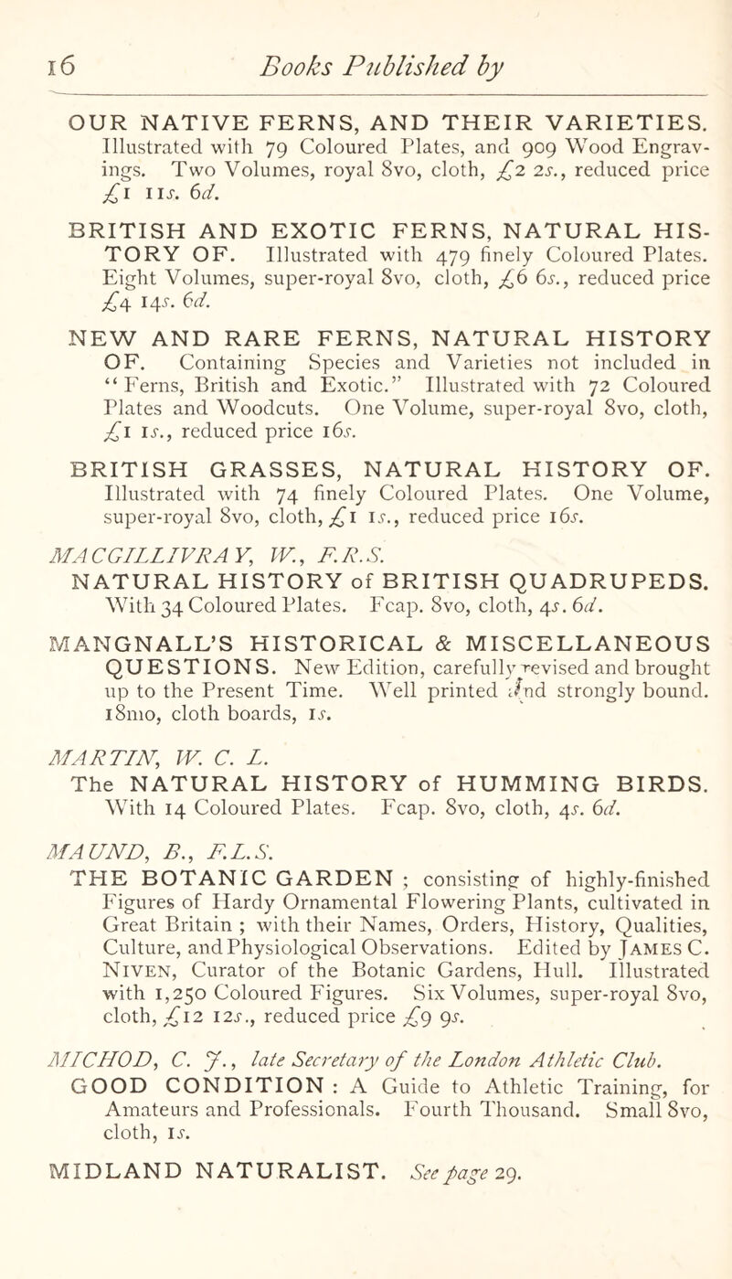 OUR NATIVE FERNS, AND THEIR VARIETIES. Illustrated with 79 Coloured Plates, and 909 Wood Engrav¬ ings. Two Volumes, royal 8vo, cloth, £1 2s., reduced price £i iij-. 6d. BRITISH AND EXOTIC FERNS, NATURAL HIS¬ TORY OF. Illustrated with 479 finely Coloured Plates. Eight Volumes, super-royal 8vo, cloth, £^ 6s., reduced price £^ 14^. 6d. NEW AND RARE FERNS, NATURAL HISTORY OF. Containing Species and Varieties not included in. “Ferns, British and Exotic.” Illustrated with 72 Coloured Plates and Woodcuts. One Volume, super-royal 8vo, cloth, £i IJ-., reduced price id.r. BRITISH GRASSES, NATURAL HISTORY OF. Illustrated with 74 finely Coloured Plates. One Volume, super-royal 8vo, cloth, i.f., reduced price i6s. AIACGILLIVRAY, IV., F.R.S. NATURAL HISTORY of BRITISH QUADRUPEDS. With 34 Coloured Plates. Fcap. 8vo, cloth, 4J. 6d. MANGNALL’S HISTORICAL & MISCELLANEOUS QUESTIONS. New Edition, carefully revised and brought up to the Present Time. Well printed Jnd strongly bound. i8nio, cloth boards, ijt. MARTIN, IV. C. L. The NATURAL HISTORY of HUMMING BIRDS. With 14 Coloured Plates. Fcap. 8vo, cloth, 4^. 6d. MAUND, B., F.L.S. THE BOTANIC GARDEN ; consisting of highly-fini.shed Figures of Hardy Ornamental Flowering Plants, cultivated in Great Britain ; with their Names, Orders, History, Qualities, Culture, and Physiological Observations. Edited by James C. Niven, Curator of the Botanic Gardens, Hull. Illustrated with 1,250 Coloured Figures. Six Volumes, super-royal 8vo, cloth, ;^I2 i2s., reduced price £g gs. MICHOD, C. y., late Secretary of the London Athletic Club. GOOD CONDITION : A Guide to Athletic Training, for Amateurs and Professionals. Fourth Thousand. Small 8vo, cloth, i.s'. MIDLAND NATURALIST. See page 2g.