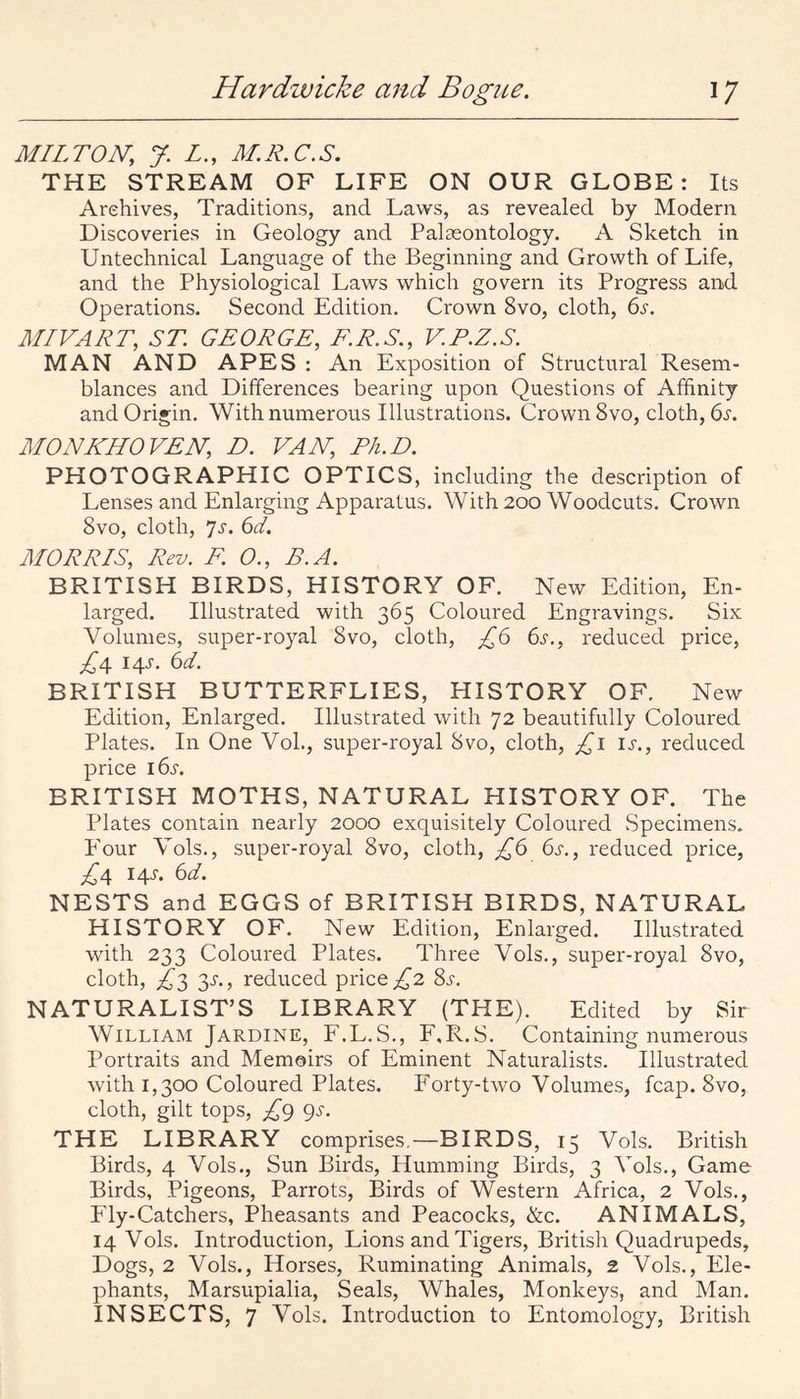 MILTON, y. L., M.R.C.S. THE STREAM OF LIFE ON OUR GLOBE: Its Archives, Traditions, and Laws, as revealed by Modern Discoveries in Geology and Palaeontology. A Sketch in Untechnical Language of the Beginning and Growth of Life, and the Physiological Laws which govern its Progress and Operations. Second Edition. Crown 8vo, cloth, 6s. MIVART, ST GEORGE, E.R.S., V.P.Z.S. MAN AND APES : An Exposition of Structural Resem¬ blances and Differences bearing upon Questions of Affinity and Origin. With numerous Illustrations. Crown 8vo, cloth, bi. MONKHOVEN, D. VAN, Ph.D. PHOTOGRAPHIC OPTICS, including the description of Lenses and Enlarging Apparatus. With 200 Woodcuts. Crown 8vo, cloth, 7J-. 6d. MORRIS, Rev. F. 0., B.A. BRITISH BIRDS, HISTORY OF. New Edition, En¬ larged. Illustrated with 365 Coloured Engravings. Six Volumes, super-royal 8vo, cloth, £6 6s., reduced price, £4 I4J'. 6d. BRITISH BUTTERFLIES, PIISTORY OF. New Edition, Enlarged. Illustrated with 72 beautifully Coloured Plates. In One Voh, super-royal 8vo, cloth, £i is., reduced price 16s. BRITISH MOTHS, NATURAL HISTORY OF. The Plates contain nearly 2000 exquisitely Coloured Specimens. PVur Vols., super-royal 8vo, cloth, £6 6s., reduced price, £4 iqj. 6d. NESTS and EGGS of BRITISH BIRDS, NATURAL HISTORY OF. New Edition, Enlarged. Illustrated with 233 Coloured Plates. Three Vols., super-royal 8vo, cloth, £;^ ^s., reduced price ;,^2 8s. NATURALIST’S LIBRARY (THE). Edited by Sir William Jardine, F.L.S., F.R.S. Containing numerous Portraits and Memoirs of Eminent Naturalists. Illustrated with 1,300 Coloured Plates. P'orty-two Volumes, fcap. 8vo, cloth, gilt tops, £g gs. THE LIBRARY comprises.—BIRDS, 15 Vols. British Birds, 4 Vols., Sun Birds, Humming Birds, 3 Vols., Game Birds, Pigeons, Parrots, Birds of Western Africa, 2 Vols., Fly-Catchers, Pheasants and Peacocks, &c. ANIMALS, 14 Vols. Introduction, Lions and Tigers, British Quadrupeds, Dogs, 2 Vols., Horses, Ruminating Animals, 2 Vols., Ele¬ phants, Marsupialia, Seals, Whales, Monkeys, and Man. INSECTS, 7 Vols. Introduction to Entomology, British