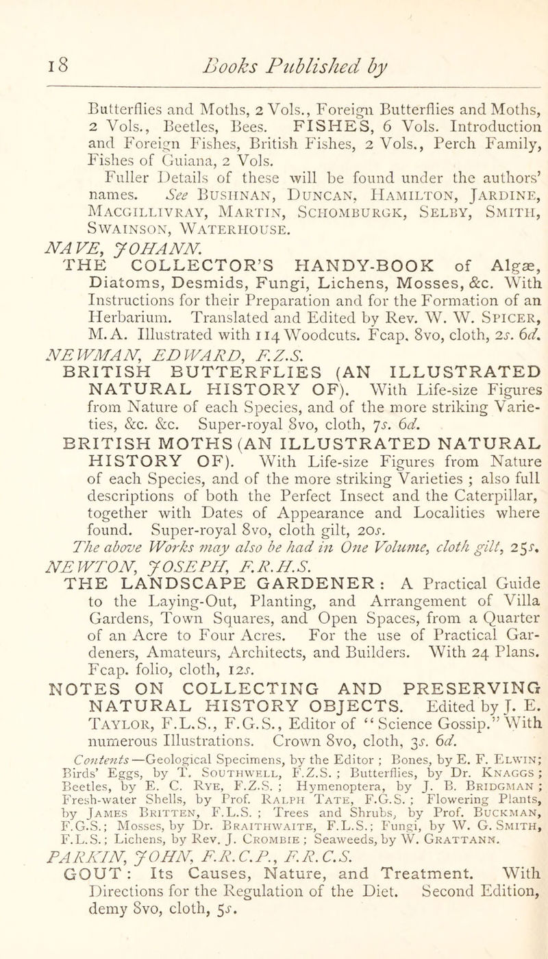 Butterflies and Moths, 2Vols., Foreign Butterflies and Moths, 2 Vols., Beetles, Bees. FISHES, 6 Vols. Introduction and Foreign Fishes, British Fishes, 2 Vols., Perch Family, Fishes of Guiana, 2 Vols. Fuller Details of these will be found under the authors’ names. See Busiinan, FJuncan, Hamilton, Jardine, Macgillivray, Martin, Sciiomburgk, Selby, Smith, Swainson, Waterliouse. NAVE, JOHANN. THE COLLECTOR’S FIANDY-BOOK of Algae, Diatoms, Desmids, Fungi, Lichens, Mosses, &c. With Instructions for their Preparation and for the Formation of an Herbarium, Translated and Edited by Rev. W. W. Spicer, M.A. Illustrated with 114 Woodcuts. Fcap, 8vo, cloth, 2J-. 6c/. NEWMAN, EDWARD, F.Z.S. BRITISH BUTTERFLIES (AN ILLUSTRATED NATURAL I-IISTORY OF). With Life-size Figures from Nature of each Species, and of the more striking Varie¬ ties, &c. &c. Super-royal 8vo, cloth, ^s. 6d. BRITISH MOTHS (AN ILLUSTRATED NATURAL HISTORY OF), With Life-size Ligures from Nature of each Species, and of the more striking Varieties ; also full descriptions of both the Perfect Insect and the Caterpillar, together with Dates of Appearance and Localities where found. Super-royal 8vo, cloth gilt, 20s. The above Works may also be had in One Volume, cloth gilt, 25-5'. NEWTON, JOSEPH, F.R.H.S. THE LANDSCAPE GARDENER : A Practical Guide to the Laying-Out, Planting, and Arrangement of Villa Gardens, Town Squares, and Open Spaces, from a Quarter of an Acre to Four Acres. For the use of Practical Gar¬ deners, Amateurs, Architects, and Builders. With 24 Plans. Fcap. folio, cloth, I2J-, NOTES ON COLLECTING AND PRESERVING NATURAL HISTORY OBJECTS. Edited by J. E. Taylor, L.L.S., L.G.S., Editor of “Science Gossip.” With numerous Illustrations. Crown 8vo, cloth, 3^'. 6d. Contents—Geological Specimens, by the Editor ; Bones, by E. F. Elwin; Birds’ Eggs, by T. Southwell, F.Z.S. ; Butterflies, by Dr. Knaggs ; Beetles, by E. C. Rye, F.Z.S. ; Hymenoptera, by J. B. Bridgman ; Fresh-water Shells, by Prof. Ralph Tate, F.G.S. ; Flowering Plants, by James Britten, F.F.S. ; Trees and Shrubs, by Prof. Buckman, F.G.S.; Mosses, by Dr. Braithwaite, F.L.S.; Fungi, by W. G. Smith, F. L. S.; Lichens, by Rev. J. Crombie ; Seaweeds, by W. Grattann. PA RKIN, J OHN, F. R. C. P., F. R. C. S. GOUT : Its Causes, Nature, and Treatment. With Directions for the Regulation of the Diet. Second Edition, demy 8vo, cloth, 5r.