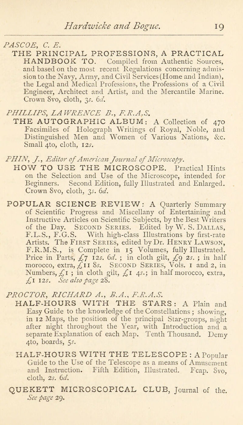 PASCOE, C. E. THE PRINCIPAL PROFESSIONS, A PRACTICAL HANDBOOK TO. Compiled from Authentic Sources, and based on the most recent Regulations concerning admis¬ sion to the Navy, Army, and Civil Services (Home and Indian), the Legal and Medical Professions, the Professions of a Civil Engineer, Architect and Artist, and the Mercantile Marine. Crown 8vo, cloth, 3^. 6d. PHILLIPS, LAWRENCE B., F.R.A.S. THE AUTOGRAPHIC ALBUM: A Collection of 470 Facsimiles of Holograph Writings of Royal, Noble, and Distinguished Men and Women of Various Nations, &c. Small 4to, cloth, 12s. PHLN, J., Editor of Aine7-ican Jojtrnal of Microscopy. HOW TO USE THE MICROSCOPE. Practical Hints on the Selection and Use of the Microscope, intended for Beginners. Second Edition, fully Illustrated and Enlarged. Crown 8vo, cloth, gj. ^d. POPULAR SCIENCE REVIEW: A Quarterly Summary of Scientific Progress and Miscellany of Entertaining and Instructive Articles on Scientific Subjects, by the Best Writers of the Day. Second Series. Edited by W. S. Dallas, E. L. S., F. G.S. With high-class Illustrations by first-rate Artists. The First Series, edited by Dr. Henry Lawson, F. R.M.S., is Complete in 15 Volumes, fully Illustrated. Price in Parts, I2j'. (od. ; in cloth gilt, £g 2s. ; in half morocco, extra, ^ii 8a Second Series, Vols. i and 2, in Numbers,;:^! ■ in cloth gilt, £i 4s.; in half morocco, extra, i2s. See also page 2Z. PROCTOR, RICHARD A., B.A., F.R.A.S. HALF-PIOURS V/ITH THE STARS : A Plain and Easy Guide to the knowledge of the Constellations ; showing, in 12 Maps, the position of the principal Star-groups, night after night throughout the Year, with Introduction and a separate Explanation of each Map. Tenth Thousand. Demy 4to, boards, ^s. HALF-HOURS WITH THE TELESCOPE : APopular Guide to the Use of the Telescope as a means of Amusement and Instruction. Fifth Edition, Illustrated. Fcap. 8vo, cloth, 2s. 6d. QUEKETT MICROSCOPICAL CLUB, Journal of the. See page 29.