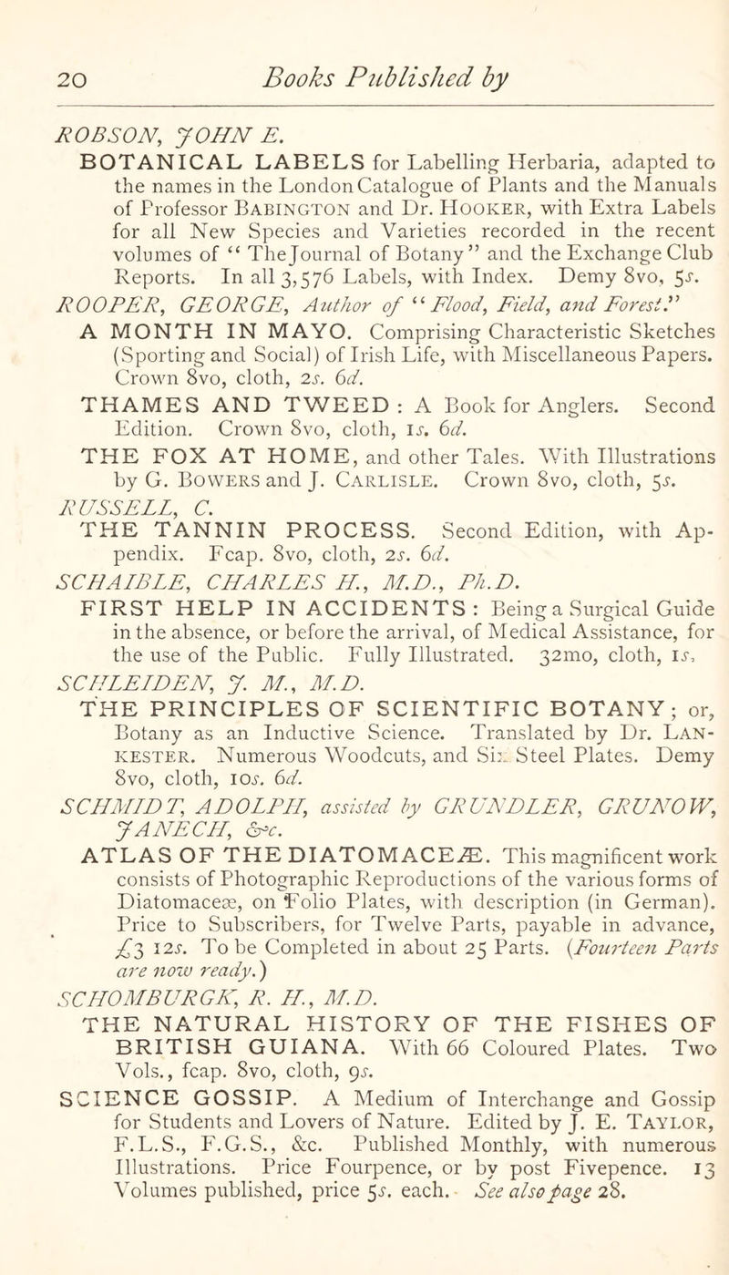 ROBSON, JOHN E. BOTANICAL LABELS for Labelling Herbaria, adapted to the names in the London Catalogue of Plants and the Manuals of Professor Babington and Dr. Hooker, with Extra Labels for all New Species and Varieties recorded in the recent volumes of “ Thejournal of Botany” and the Exchange Club Reports. In all 3,576 Labels, with Index. Demy 8vo, 5'^'* ROOFER, GEORGE, Author of Elood, Eield, and EoresiF A MONTH IN MAYO. Comprising Characteristic Sketches (Sporting and Social) of Irish Life, with Miscellaneous Papers. Crown 8vo, cloth, 2s. 6d. THAMES AND TWEED: A Book for Anglers. Second Edition. Crown 8vo, cloth, ij-. 6d. THE FOX AT HOME, and other Tales. With Illustrations by G. Bovvers and J. Carlisle. Crown 8vo, cloth, 5.^. RUSSELL, C. THE TANNIN PROCESS. Second Edition, with Ap¬ pendix. Fcap. 8vo, cloth, 2s. 6d. SCHALBLE, CHARLES LL, M.D., Ph.D. FIRST HELP IN ACCIDENTS: Being a Surgical Guide in the absence, or before the arrival, of Medical Assistance, for the use of the Public. Fully Illustrated. 32mo, cloth, ii-, SCIILELDEN, J. M., M.D. THE PRINCIPLES OF SCIENTIFIC BOTANY; or, Botany as an Inductive Science. Translated by Dr. Lan- KESTER. Numerous Woodcuts, and Six Steel Plates. Demy 8vo, cloth, loj, 6d. SCHMLDT, ADOLF LL, assisted hy GRUNDLER, GRUNOW, J A NEC Id, ATLAS OF THE DI ATOM ACE^. This magnificent work consists of Photographic Reproductions of the various forms of Diatomacese, on Folio Plates, with description (in German). Price to Subscribers, for Twelve Parts, payable in advance, ^3 12s. To be Completed in about 25 Parts. {Eourteen Po-rts are nozv ready.) SC HO MBURG K, R. LL., M.D. THE NATURAL HISTORY OF THE FISHES OF BRITISH GUIANA. With 66 Coloured Plates. Two Vols., fcap. 8vo, cloth, gs. SCIENCE GOSSIP. A Medium of Interchange and Gossip for Students and Lovers of Nature. Edited by J. E. Taylor, F.L.S., F.G.S., &c. Published IMonthly, with numerous Illustrations. Price Fourpence, or by post Fivepence. 13 Volumes published, price 51-. each. See also page 28.