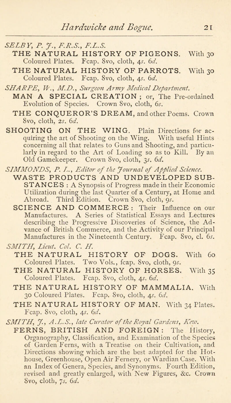 SELBY, P. J., F.R.S., F.L.S. THE NATURAL HISTORY OF PIGEONS. With 30 Coloured Plates. Fcap. 8vo, cloth, 4^-. 6d. THE NATURAL HISTORY OF PARROTS. With 30 Coloured Plates. Fcap. 8vo, cloth, 4s. 6d. SHARPE, W., M.D., Surgeon Army Medical Department. MAN A SPECIAL CREATION ; or. The Pre-ordained Evolution of Species. Crown 8vo, cloth, 6s. THE CONQUEROR’S DREAM, and other Poems. Crown 8vo, cloth, 2s. 6d. SHOOTING ON THE WING. Plain Directions for ac¬ quiring the art of Shooting on the Wing. With useful Hints concerning all that relates to Guns and Shooting, and particu¬ larly in regard to the Art of Loading so as to Kill. By an Old Gamekeeper. Crown 8vo, cloth, 3^. 6d. SIMMONDS, P. Z., Editor of the Journal of Applied Science. WASTE PRODUCTS AND UNDEVELOPED SUB¬ STANCES : A Synopsis of Progi'ess made in their Economic Utilization during the last Quarter of a Century, at Home and Abroad. Third Edition. Crown 8vo, cloth, gs. SCIENCE AND COMMERCE : Their Influence on our Manufactures. A Series of Statistical Essays and Lectures describing the Progressive Discoveries of Science, the Ad¬ vance of British Commerce, and the Activity of our Principal Manufactures in the Nineteenth Century. Fcap. 8vo, cl. 6s. SMITH, Lieut. Col. C. H. THE NATURAL HISTORY OF DOGS. With 60 Coloured Plates. Two Vols., fcap. 8vo, cloth, gs. THE NATURAL HISTORY OF HORSES. With 35 Coloured Plates. Fcap. 8vo, cloth, 4s. 6d. THE NATURAL HISTORY OF MAMMALIA. With 30 Coloured Plates. Fcap. 8vo, cloth, 4s. 6d. THE NATURAL HISTORY OF MAN. With 34 Plates. Fcap. 8vo, cloth, 4J'. 6d. SMLTH, J., A.L.S., late Curator of the Royal Gardens, Hnv. FERNS, BRITISH AND FOREIGN: The Llistory, Organography, Classification, and Examination of the Species of Garden I'erns, with a Treatise on their Cultivation, and Directions showing which are the best adapted for the Hot¬ house, Greenhouse, Open Air Fernery, or Wardian Case. With an Index of Genera, Species, and Synonyms. Fourth Edition, revised and greatly enlarged, with New P’igures, &c. Crown 8vo, cloth, 7J-. 6d.