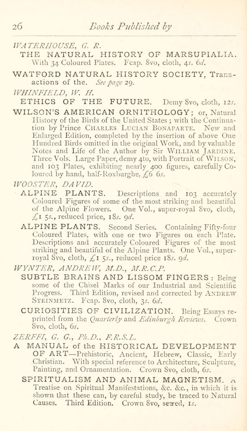 WATERHOUSE, G. R. THE NATURAL HISTORY OF MARSUPIALIA. With 34 Coloured Plates. Leap. 8vo, cloth, 4i-. 6i/. WATFORD NATURAL PIISTORY SOCIETY, Trans¬ actions of the. See page 29. WHINEIELD, W. IT ETHICS OF THE FUTURE. Demy 8vo, cloth, I2j-. WILSON’S AMERICAN ORNITHOLOGY; or. Natural History of the Birds of the United States ; with the Continua¬ tion by Prince Charles Lucian Bonaparte. New and Enlarged Edition, completed by the insertion of above One Hundred Birds omitted in the original Work, and by valuable Notes and Life of the Author by Sir William Jardine. Three Vols. Large Paper, demy 4to, with Portrait of Wilson, and 103 Plates, exhibiting nearl}^ 400 figures, carefully Co¬ loured by hand, balf-Roxburghe, ^6 bir. WOOSTER, DAVID. ALPINE PLANTS. Descriptions and 103 accurately Coloured Figures of some of the most striking and beautiful of the Alpine Flowers. One VoL, super-royal 8vo, cloth, T\ 5^-., reduced price, i8l 9A ALPINE PLANTS. Second Series, Containing Fifty-four Coloured Plates, with one or two Figures on each Plate. Descriptions and accurately Coloured Figures of the most striking and beautiful of the Alpine Plants. One VoL, super¬ royal 8vo, cloth, £1 5J-., reduced price iS.s'. 9A WYNTER, ANDREW, M.D., M.R.C.P. SUBTLE BRAINS AND LISSOM FINGERS : Being some of the Chisel Marks of our Industrial and Scientific Progress. Third Edition, revised and corrected by Andrew Steinmetz. Fcap. 8vo, cloth, 31-. 6A CURIOSITIES OF CIVILIZATION. Being Essays re¬ printed from the Quarterly and Edinburgh Rezneivs. Crown 8vo, cloth, (rs. ZEREFI, G. G., T/i.D., F.R.S.L. A MANUAL of the HISTORICAL DEVELOPMENT OF ART—Prehistoric, Ancient, Hebrew, Classic, Early Christian. With special reference to Architecture, Sculpture, Painting, and Ornamentation. Crown 8vo, cloth, 6s. SPIRITUALISM AND ANIMAL MAGNETISM. Treatise on Spiritual Manifestations, &c. <S:c., in which it is shov/n that these can, by careful study, be traced to Natural Causes. Third Edition. Crown 8vo, seized, i.f.