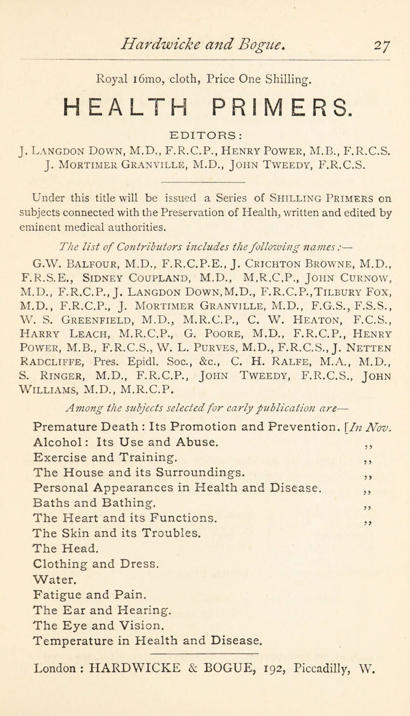 Royal i6mo, cloth, Price One Shilling. HEALTH PRIMERS. EDITORS : J. Langdon Down, M.D,, F.R.C.P., Henry Power, M.B., F.R.C.S. J. Mortimer Granville, M.D., John Tweedy, F.R.C.S. Under this title will be issued a Series of Shilling Primers on subjects connected with the Preservation of Health, written and edited by eminent medical authorities. The list of Contributors includes the following na7nes :— G.W. Balfour, M.D., F.R.C.P.E., J. Crichton Browne, M.D,, F.R.S.E., Sidney Coupland, M.D., M.R.C.P., John Curnow, M.D., F.R.C.P., J. Langdon Down,M.D,, F.R.C.P.,Tilbury Fox, M.D,, F.R.C.P., J. Mortimer Granville, M.D., F.G.S., F.S.S,, W. S. Greenfield, M.D., M.R.C.P., C. W. Heaton, F.C.S., Harry Leach, M.R.C.P., G, Poore, M.D., F.R.C.P., Henry Power, M.B., F.R.C.S., W. L. Purves, M.D., F.R.C.S,, J. Netten Radcliffe, Pres. Epidl. Soc., &c., C. H. Ralfe, M.A., M.D,, S. Ringer, M.D., F.R.C.P., John Tweedy, F.R.C.S,, John Williams, M.D., M.R.C.P. Among the subjects selected for early fublication are— Premature Death : Its Promotion and Prevention. \In Nov. Alcohol: Its Use and Abuse. ,, Exercise and Training. ,, The House and its Surroundings. ,, Personal Appearances in Health and Disease. ,, Baths and Bathing. ,, The Heart and its Functions. ,, The Skin and its Troubles. The Head. Clothing and Dress. Water. Fatigue and Pain. The Ear and Hearing. The Eye and Vision. Temperature in Health and Disease.