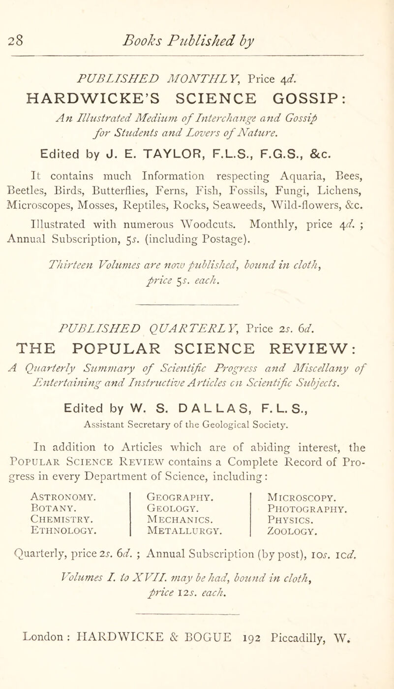 PUBLISHED MONTHLY, Price a,d. HARDWICKE’S SCIENCE GOSSIP: Aft Illustrated Medium of Interchange and Gossip for Shidents and Lovers of Nature. Edited by J. E. TAYLOR, F.L.S., F.G.S., &c. It contains much Information respecting Aquaria, Bees, Beetles, Birds, Butterflies, Ferns, Fish, Fossils, Fungi, Lichens, Microscopes, Mosses, Reptiles, Rocks, Seaweeds, Wild-flowers, &c. Illustrated with numerous Woodcuts. Monthly, price e^d. ; Annual Subscription, 5i'. (including Postage). Thirteen Volumes are no7V published, bound in cloth, price 5^. each. PUBLISHED QUARTERLY, Price 2-r. 6A THE POPULAR SCIENCE REVIEW: A Quarterly Summary of Scientific Progress and Miscellany of Entertaining and Instructive Articles cn Scientific Subjects. Edited by W. S. DALLAS, F. L. S., Assistant Secretary of the Geological Society. In addition to Articles ^Fich are of abiding interest, the Popular Science Review contains a Complete Record of Pro¬ gress in every Department of Science, including : Astronomy. Botany. Chemistry. Ethnology. Geography. Geology. Mechanics. Metallurgy, Microscopy. Photography. Physics. Zoology, Quarterly, price 2i-. 6A ; Annual Subscription (by post), loj-. icd. Volumes I. to XVII. may be had, hotind in cloth, price I2s. each.