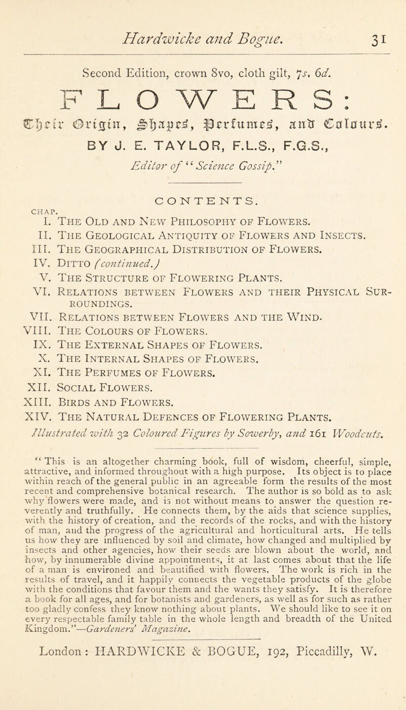 Second Edition, crown 8vo, cloth gilt, 6d. LOWERS o Cijjcir Orifjtn, aixtt Cal0iir^. BY J. E. TAYLOR, F.L.S., F.G.S., Editor of ‘‘ Scieitce Gossip. CONTENTS. CHAP. I. The Old and New Philosophy of Flowers. II. The Geological Antiquity of Flowers and Insects. III. The Geograppiical Distribution of Flowers. IV. Ditto f contimted.) V. The Structure of Flowering Plants. VI. Relations between Flowers and their Physical Sur¬ roundings. VII. Relations between Flowers and the Wind. VIII. The Colours of Flowers. IX. The External Shapes of Flowers. X. The Internal Shapes of Flowers. XI. The Perfumes of Flowers. XII. Social Flowers. XIII. Birds and Flowers. XIV. The Natural Defences of Flowering Plants. Illustrated with 32 Colo2ired Figures by Sowerby, and 161 IVoodcuts. “ This is an altogether charming book, full of wisdom, cheerful, simple, attractive, and informed throughout with a high purpose. Its object is to place within reach of the general public in an agreeable form the results of the most recent and comprehensive botanical research. The author is so bold as to ask why flowers were made, and is not without means to answer the question re¬ verently and truthfully. He connects them, by the aids that science supplies, with the history of creation, and the records of the rocks, and with the history of man, and the progress of the agricultural and horticultural arts. He tells us how they are influenced by soil and climate, how changed and multiplied by insects and other agencies, how their seeds are blown about the world, and how, by innumerable divine appointments, it at last comes about that the life of a man is environed and beautified with flowers. The work is rich in the results of travel, and it happily connects the vegetable products of the globe with the conditions that favour them and the wants they satisfy. It is therefore a book for all ages, and for botanists and gardeners, as well as for such as rather too gladly confess they know nothing about plants. We should like to see it on every respectable family table in the whole length and breadth of the United Kingdom.’’—Gardeners Magazhie.