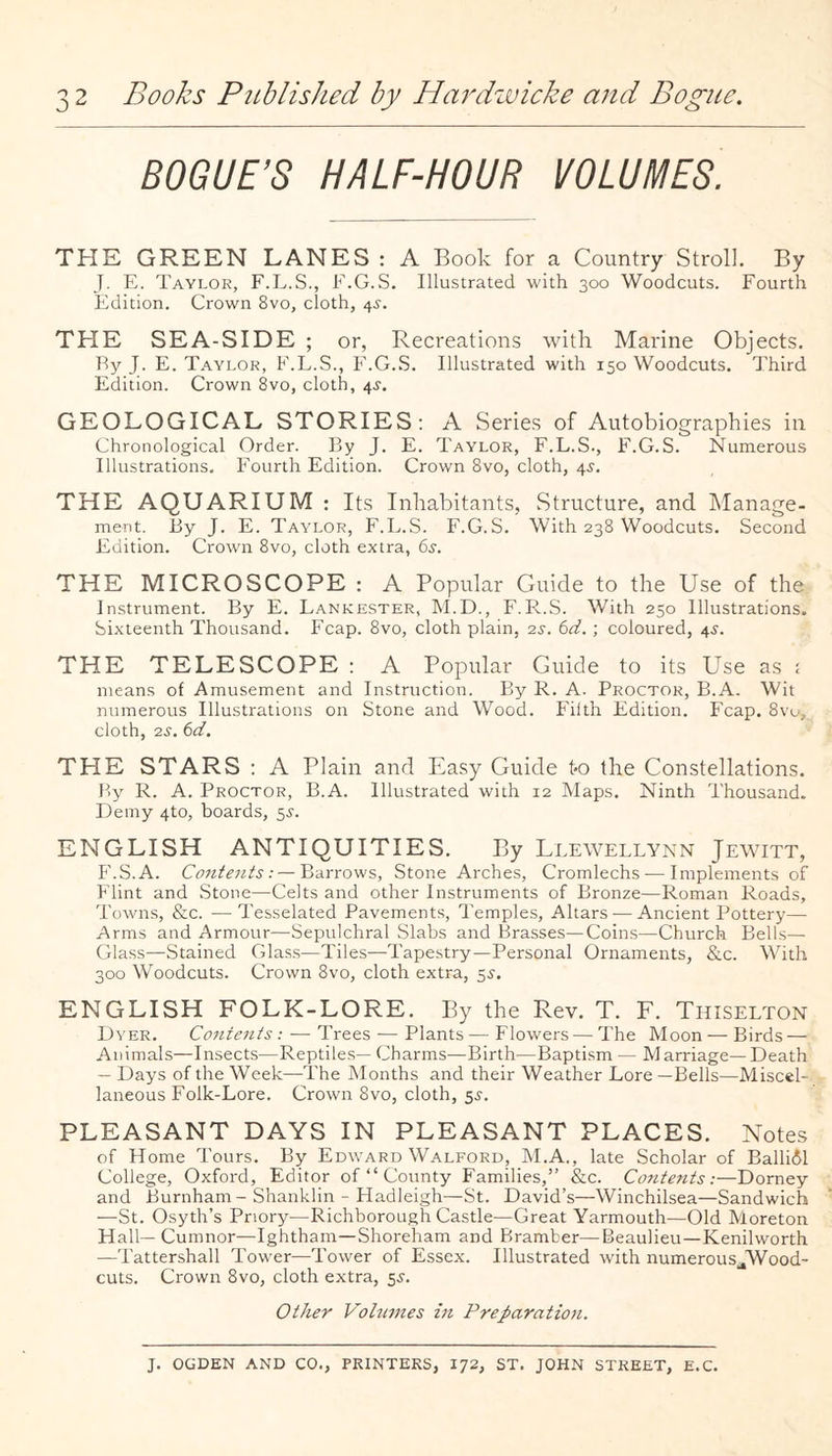 BOGUE’S HALF-HOUR VOLUMES. THE GREEN LANES : A Book for a Country Stroll. By J. E. Taylor, F.L.S., F.G.S. Illustrated with 300 Woodcuts. Fourth Edition. Crown 8vo, cloth, 4^. THE SEA-SIDE ; or, Recreations with Marine Objects. By J. E. Taylor, F.E.S., F.G..S. Illustrated with 150 Woodcuts. Third Edition. Crown 8vo, cloth, 4J. GEOLOGICAL STORIES: A Series of Autobiographies in Chronological Order. By J. E. Taylor, F.L.S., F.G.S. Numerous Illustrations. Fourth Edition. Crown 8vo, cloth, 4^. THE AQUARIUM : Its Inhabitants, Structure, and Manage¬ ment. By J. E. Taylor, F.L.S. F.G.S. With 238 Woodcuts. Second Edition. Crown 8vo, cloth extra, 6s. THE MICROSCOPE : A Popular Guide to the Use of the Instrument. By E. Lankester, M.D., F.R.S. With 250 Illustrations. Sixteenth Thousand. Fcap. 8vo, cloth plain, 2s. 6d.; coloured, 45. THE TELESCOPE : A Popular Guide to its Use as ; means of Amusement and Instruction. By R. A. Proctor, B.A. Wit numerous Illustrations on Stone and Wood. Filth Edition. P'cap. 8vu, cloth, 2^. 6d. THE STARS : A Plain and Easy Guide t-o the Constellations. By R. A. Proctor, B.A. Illustrated with 12 Maps. Ninth Thousand. Demy 4to, boards, 5^. ENGLISH ANTIQUITIES. By Llewellynn Jewitt, P'.S.A. Contents:—Barrows, Stone Arches, Cromlechs — Implements of Flint and Stone—Celts and other Instruments of Bronze—Roman Roads, Towns, &c. —Tesselated Pavements, Temples, Altars — Ancient Pottery— Arms and Armour—Sepulchral Slabs and Brasses—Coins—Church Bells— Glass—Stained Glass—Tiles-—Tapestry—Personal Ornaments, &c. With 300 Woodcuts. Crown 8vo, cloth extra, 5^. ENGLISH FOLK-LORE. By the Rev. T. F. Thiselton Dyer. Contents: — Trees — Plants—Flowers — The Moon—Birds — Animals—Insects—Reptile.s— Charms—Birth—Baptism — Marriage—Death — Days of the Week—The Months and their Weather Lore —Bells—Miscel¬ laneous Folk-Lore. Crown 8vo, cloth, 5^. PLEASANT DAYS IN PLEASANT PLACES. Notes of Home Tours. By Ed\vard Walford, M.A., late Scholar of Balli61 College, Oxford, Editor of “ County Families,” &c. CoJitents:—Dorney and Burnham-Shanklin - Hadleigh—St. David’s—Winchilsea—Sandwich —St. Osyth’s Priory—Richborough Castle—Great Yarmouth—Old Moreton Hall— Cumnor—Ightham—Shoreham and Bramber—Beaulieu—Kenilworth —Tattershall Tower—Tower of Essex. Illustrated Avith numerous^Wood- cuts. Crown 8vo, cloth extra, 55. Other Vohnnes in Preparation. J. OGDEN AND CO., PRINTERS, 172, ST. JOHN STREET, E.C.