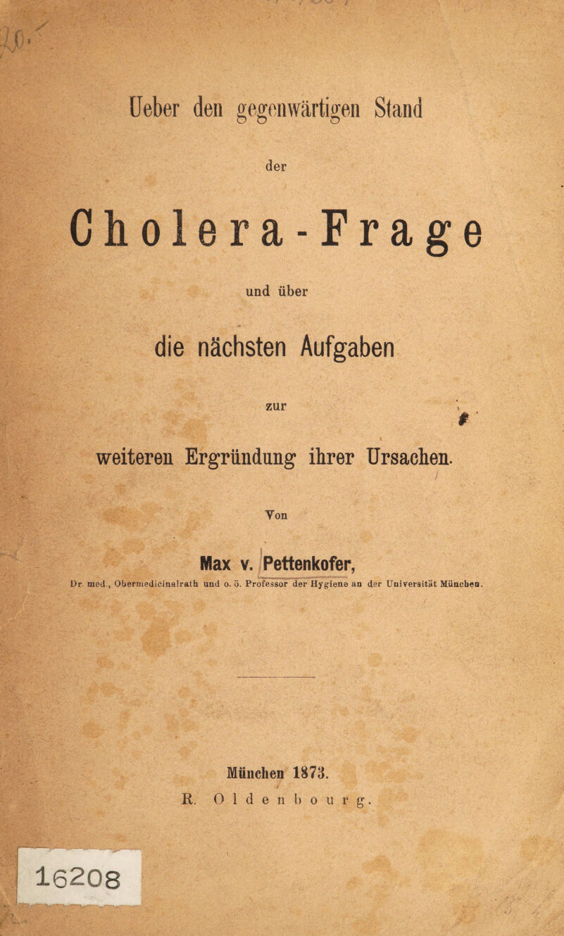 it*t • Ueber den gegenwärtigen Stand der Cholera-Frage und über die nächsten Aufgaben zur f ■ weiteren Ergründung ihrer Ursachen. Yon Max v. Pettenkofer, Dr. med., Obermedicinalrath und o. ö. Professor der Hygiene an der Universität München. 16208 München 1873. R. Oldenbourg.