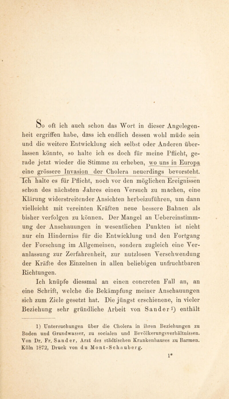 heit ergriffen habe, dass ich endlich dessen wohl müde sein und die weitere Entwicklung sich selbst oder Anderen über¬ lassen könnte, so halte ich es doch für meine Pflicht, ge¬ rade jetzt wieder die Stimme zu erheben, wo uns in Europa eine grössere Invasion der Cholera neuerdings bevorsteht. Ich halte es für Pflicht, noch vor den möglichen Ereignissen schon des nächsten Jahres einen Yersuch zu machen, eine Klärung widerstreitender Ansichten herbeizuführen, um dann vielleicht mit vereinten Kräften neue bessere Bahnen als bisher verfolgen zu können. Der Mangel an Uebereinstimm- ung der Anschauungen in wesentlichen Punkten ist nicht nur ein Hinderniss für die Entwicklung und den Fortgang der Forschung im Allgemeinen, sondern zugleich eine Ver¬ anlassung zur Zerfahrenheit, zur nutzlosen Verschwendung der Kräfte des Einzelnen in allen beliebigen unfruchtbaren Richtungen. Ich knüpfe diessmal an einen concreten Fall an, an eine Schrift, welche die Bekämpfung meiner Anschauungen sich zum Ziele gesetzt hat. Die jüngst erschienene, in vieler Beziehung sehr gründliche Arbeit von Sander1) enthält 1) Untersuchungen über die Cholera in ihren Beziehungen zu Boden und Grundwasser, zu socialen und Bevölkerungsverhältnissen. Yon Dr. Fr. Sander, Arzt des städtischen Krankenhauses zu Barmen. Köln 1872, Druck von du Mont-Schauberg. 1*